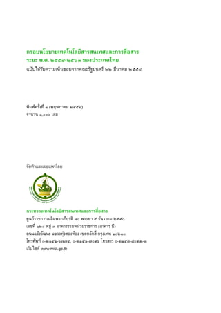 กรอบนโยบายเทคโนโลยสารสนเทศและการสอสาร 
ระยะ พ.ศ. ๒๕๕๔-๒๕๖๓ ของประเทศไทย 
ฉบบไดรบความเหนชอบจากคณะรฐมนตร ๒๒ มนาคม ๒๕๕๔ 
พมพคร งท# ๑ (พฤษภาคม ๒๕๕๔) 
จ+านวน ๑,๐๐๐ เล/ม 
จดท+าและเผยแพร/โดย 
กระทรวงเทคโนโลยสารสนเทศและการสอสาร 
ศ5นยราชการเฉลมพระเกยรต ๘๐ พรรษา ๕ ธนวาคม ๒๕๕๐ 
เลขท# ๑๒๐ หม5/ ๓ อาคารรวมหน/วยราชการ (อาคาร บ) 
ถนนแจงวฒนะ แขวงท/งสองหอง เขตหลกส# กรงเทพ ๑๐๒๑๐ 
โทรศพท ๐-๒๑๔๑-๖๗๗๔, ๐-๒๑๔๑-๗๐๙๖ โทรสาร ๐-๒๑๔๓-๘๐๒๒-๓ 
เวบไซต www.mict.go.th 
 