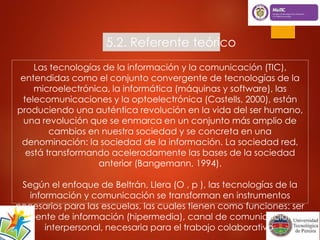 5.2. Referente teórico 
Las tecnologías de la información y la comunicación (TIC), 
entendidas como el conjunto convergente de tecnologías de la 
microelectrónica, la informática (máquinas y software), las 
telecomunicaciones y la optoelectrónica (Castells, 2000), están 
produciendo una auténtica revolución en la vida del ser humano, 
una revolución que se enmarca en un conjunto más amplio de 
cambios en nuestra sociedad y se concreta en una 
denominación: la sociedad de la información. La sociedad red, 
está transformando aceleradamente las bases de la sociedad 
anterior (Bangemann, 1994). 
Según el enfoque de Beltrán, Llera (O , p ), las tecnologías de la 
información y comunicación se transforman en instrumentos 
necesarios para las escuelas, las cuales tienen como funciones: ser 
fuente de información (hipermedia), canal de comunicación 
interpersonal, necesaria para el trabajo colaborativo 
 