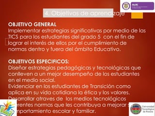 4. Objetivos de aprendizaje 
OBJETIVO GENERAL 
Implementar estrategias significativas por medio de las 
TICS para los estudiantes del grado 5 con el fin de 
lograr el interés de ellos por el cumplimiento de 
normas dentro y fuera del ámbito Educativo. 
OBJETIVOS ESPECIFICOS: 
Diseñar estrategias pedagógicas y tecnológicas que 
conlleven a un mejor desempeño de los estudiantes 
en el medio social. 
Evidenciar en los estudiantes de Transición como 
aplica en su vida cotidiana la ética y los valores. 
Desarrollar atraves de los medios tecnológicos 
diferentes normas que les contribuya a mejorar su 
comportamiento escolar y familiar. 
 