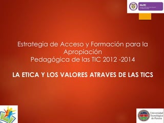 Estrategia de Acceso y Formación para la 
Apropiación 
Pedagógica de las TIC 2012 -2014 
LA ETICA Y LOS VALORES ATRAVES DE LAS TICS 
 