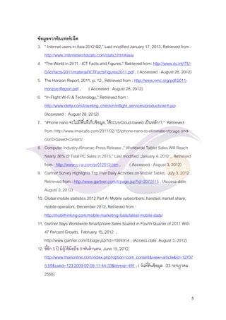 5 
ข้อมูลจากอินเทอร์เน็ต 
3. “ Internet users in Asia 2012 Q2,” Last modified January 17, 2013, Retrieved from : http://www.internetworldstats.com/stats3.htm#asia 
4. “The World in 2011 : ICT Facts and Figures,” Retrieved from: http://www.itu.int/ITU- D/ict/facts/2011/material/ICTFactsFigures2011.pdf , ( Accessed : August 28, 2012) 
5. The Horizon Report, 2011, p. 12 , Retrieved from : http://www.nmc.org/pdf/2011- Horizon-Report.pdf , ( Accessed : August 28, 2012) 
6. “In-Flight Wi-Fi & Technology,” Retrieved from : http://www.delta.com/traveling_checkin/inflight_services/products/wi-fi.jsp (Accessed : August 28, 2012) 
7. “iPhone nano จะไม่มีพื้นที่เก็บข้อมูล, ใช้ระบบCloud-based เป็นหลัก!?,” Retrieved from: http://www.imaicafe.com/2011/02/15/iphone-nano-to-eliminate-storage-and- clond-based-content/ 
8. Computer Industry Almanac-Press Release ,“ Worldwide Tablet Sales Will Reach Nearly 36% of Total PC Sales in 2015,” Last modified :January 4, 2012 , Retrieved from : http://www.c-i-a.com/pr012012.htm , ( Accessed : August 3, 2012) 
9. Gartner Survey Highlights Top Five Daily Activities on Mobile Tablet, July 3, 2012 , Retrieved from : http://www.gartner.com/it/page.jsp?id=2070515 , (Access date: August 3, 2012) 
10. Global mobile statistics 2012 Part A: Mobile subscribers; handset market share; mobile operators, December 2012, Retrieved from : http://mobithinking.com/mobile-marketing-tools/latest-mobile-stats/ 
11. Gartner Says Worldwide Smartphone Sales Soared in Fourth Quarter of 2011 With 47 Percent Growth, February 15, 2012 , http://www.gartner.com/it/page.jsp?id=1924314 , (Access date: August 3, 2012) 
12. ชี้อีก 5 ปี มีผู้ใช้มือถือ 9 พันล้านคน, June 15, 2012, http://www.thanonline.com/index.php?option=com_content&view=article&id=127075:59&catid=123:2009-02-08-11-44-33&Itemid=491 , ( วันที่ค้นข้อมูล :23 กรกฎาคม 2555)  