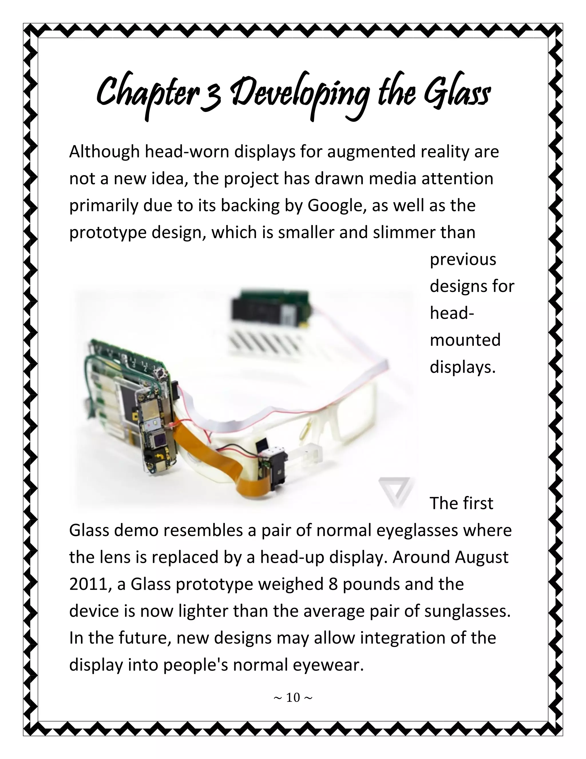 ~ 10 ~ 
Chapter 3 Developing the Glass 
Although head-worn displays for augmented reality are not a new idea, the project has drawn media attention primarily due to its backing by Google, as well as the prototype design, which is smaller and slimmer than previous designs for head- mounted displays. 
The first Glass demo resembles a pair of normal eyeglasses where the lens is replaced by a head-up display. Around August 2011, a Glass prototype weighed 8 pounds and the device is now lighter than the average pair of sunglasses. In the future, new designs may allow integration of the display into people's normal eyewear.  