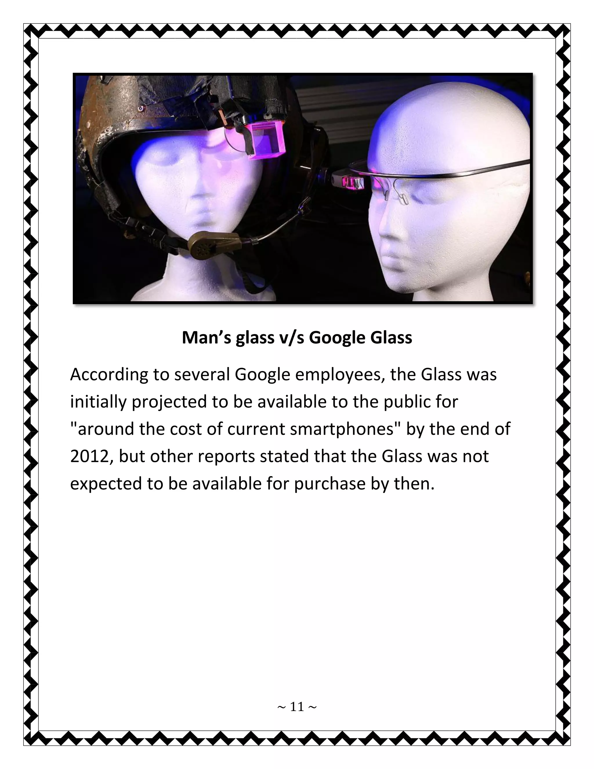 ~ 11 ~ 
Man’s glass v/s Google Glass 
According to several Google employees, the Glass was initially projected to be available to the public for "around the cost of current smartphones" by the end of 2012, but other reports stated that the Glass was not expected to be available for purchase by then. 
 