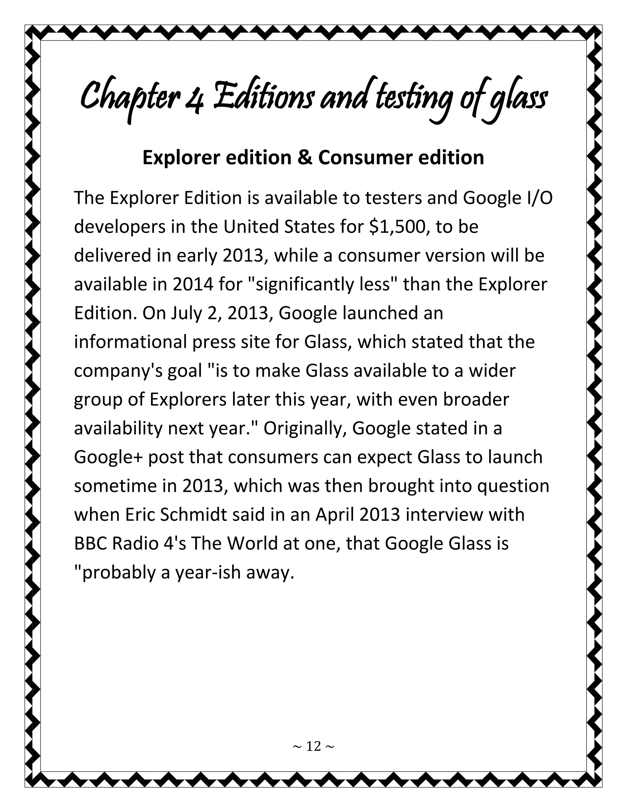 ~ 12 ~ 
Chapter 4 Editions and testing of glass 
Explorer edition & Consumer edition 
The Explorer Edition is available to testers and Google I/O developers in the United States for $1,500, to be delivered in early 2013, while a consumer version will be available in 2014 for "significantly less" than the Explorer Edition. On July 2, 2013, Google launched an informational press site for Glass, which stated that the company's goal "is to make Glass available to a wider group of Explorers later this year, with even broader availability next year." Originally, Google stated in a Google+ post that consumers can expect Glass to launch sometime in 2013, which was then brought into question when Eric Schmidt said in an April 2013 interview with BBC Radio 4's The World at one, that Google Glass is "probably a year-ish away. 
 