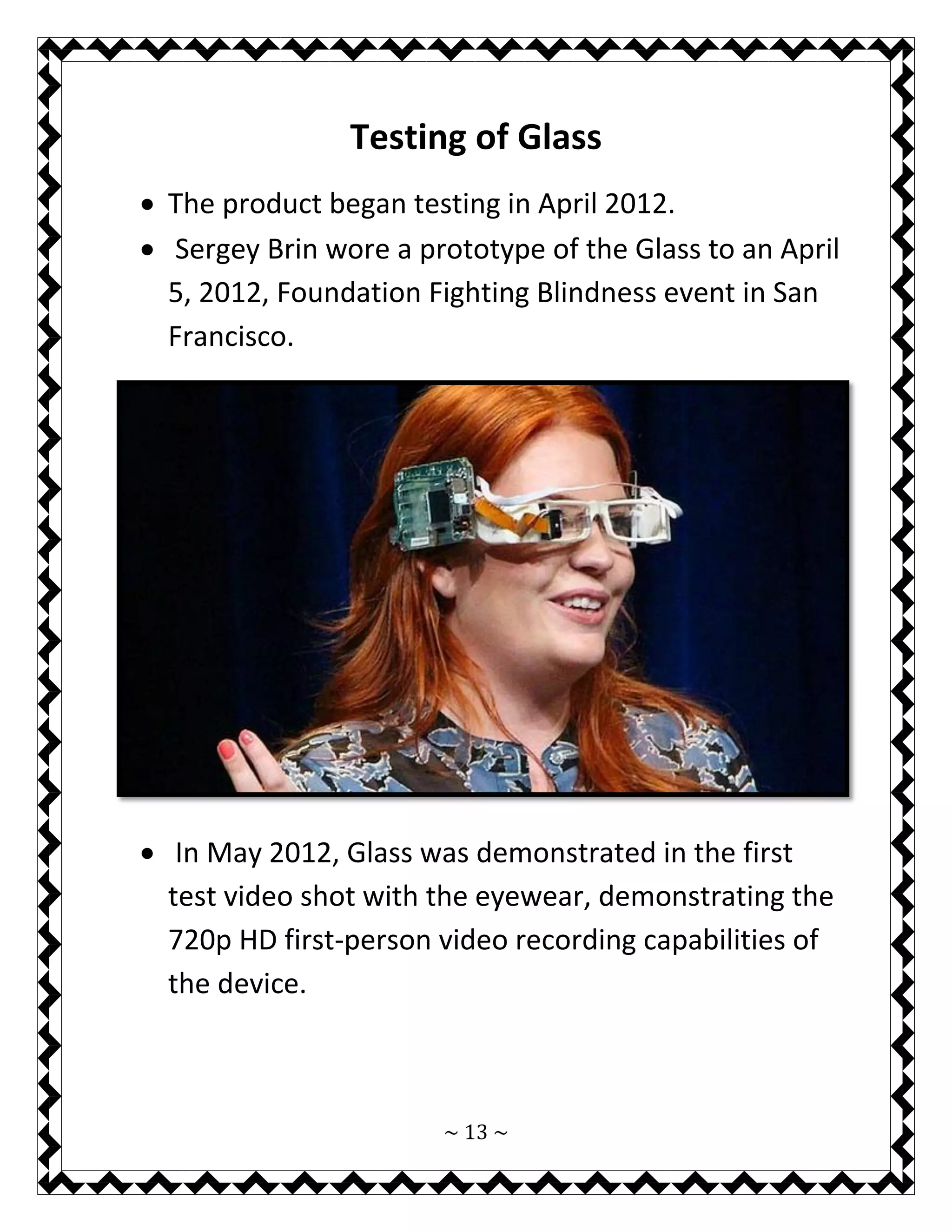 ~ 13 ~ 
Testing of Glass 
 The product began testing in April 2012. 
 Sergey Brin wore a prototype of the Glass to an April 5, 2012, Foundation Fighting Blindness event in San Francisco. 
 In May 2012, Glass was demonstrated in the first test video shot with the eyewear, demonstrating the 720p HD first-person video recording capabilities of the device.  