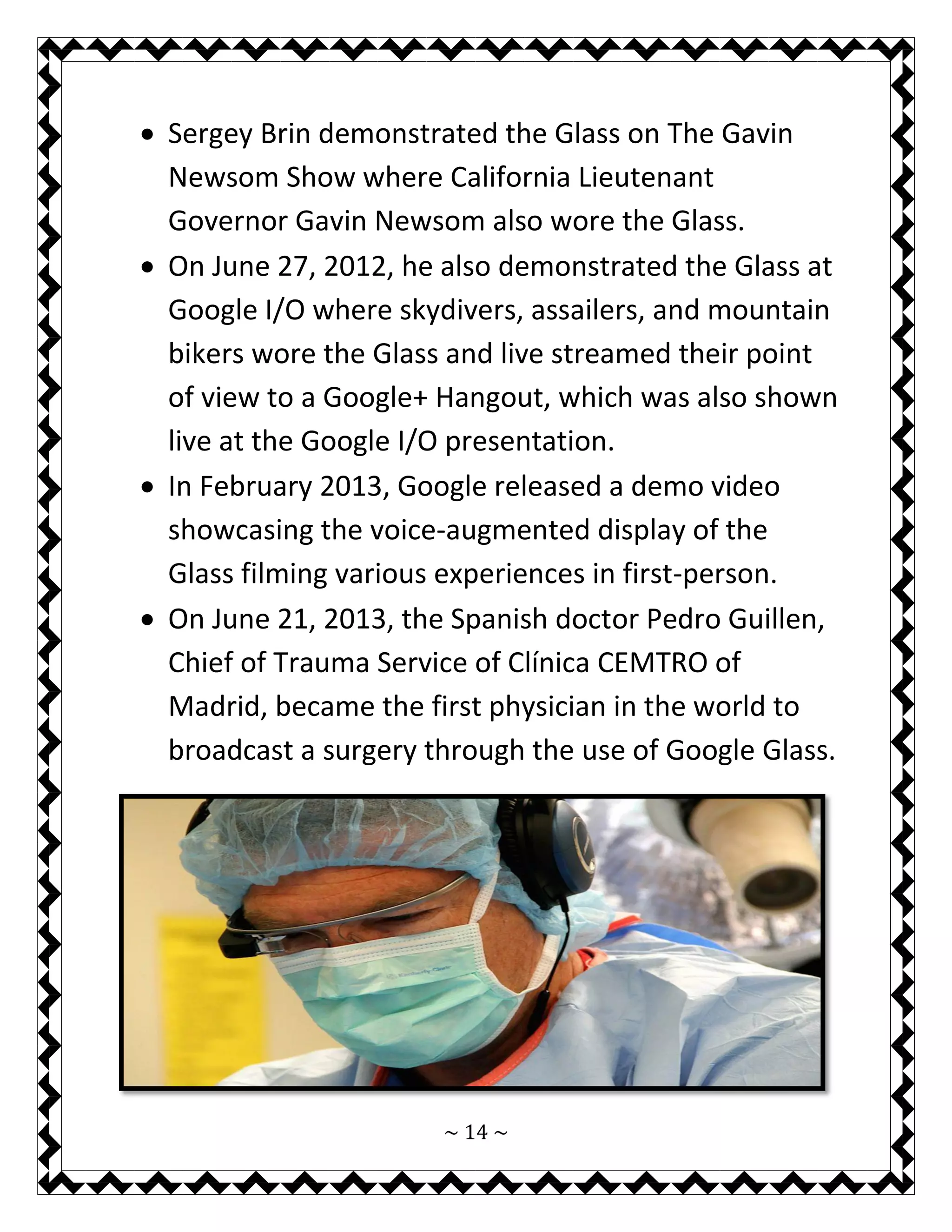 ~ 14 ~ 
 Sergey Brin demonstrated the Glass on The Gavin Newsom Show where California Lieutenant Governor Gavin Newsom also wore the Glass. 
 On June 27, 2012, he also demonstrated the Glass at Google I/O where skydivers, assailers, and mountain bikers wore the Glass and live streamed their point of view to a Google+ Hangout, which was also shown live at the Google I/O presentation. 
 In February 2013, Google released a demo video showcasing the voice-augmented display of the Glass filming various experiences in first-person. 
 On June 21, 2013, the Spanish doctor Pedro Guillen, Chief of Trauma Service of Clínica CEMTRO of Madrid, became the first physician in the world to broadcast a surgery through the use of Google Glass. 
 