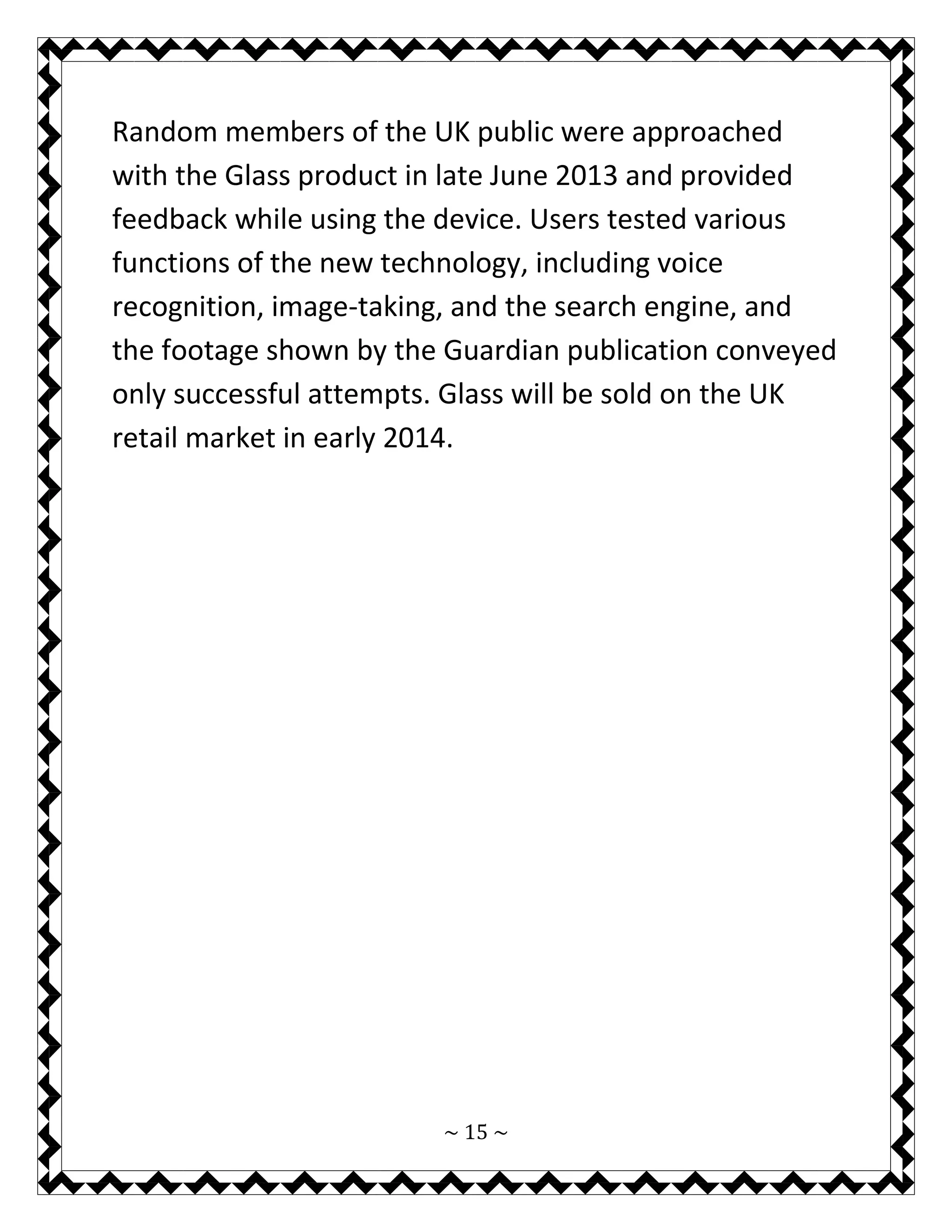 ~ 15 ~ 
Random members of the UK public were approached with the Glass product in late June 2013 and provided feedback while using the device. Users tested various functions of the new technology, including voice recognition, image-taking, and the search engine, and the footage shown by the Guardian publication conveyed only successful attempts. Glass will be sold on the UK retail market in early 2014. 
 