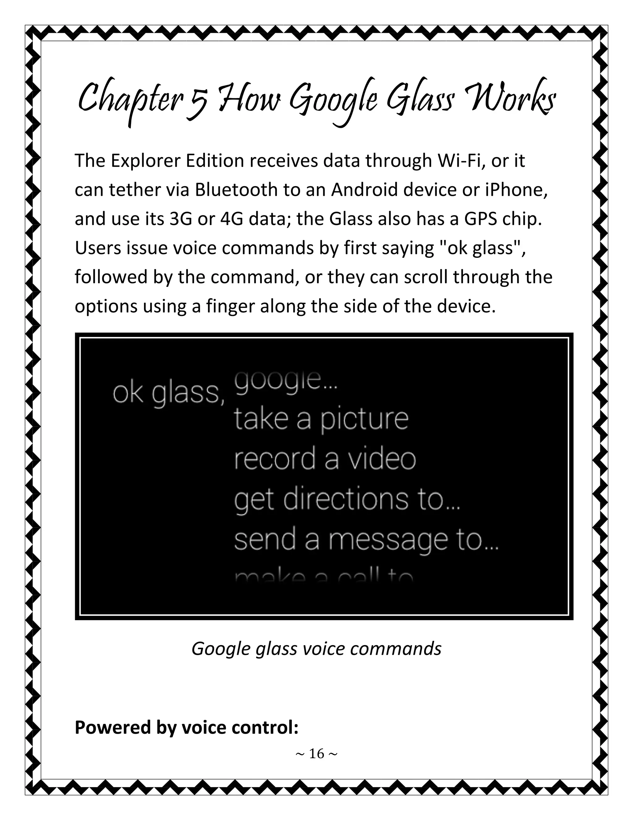 ~ 16 ~ 
Chapter 5 How Google Glass Works 
The Explorer Edition receives data through Wi-Fi, or it can tether via Bluetooth to an Android device or iPhone, and use its 3G or 4G data; the Glass also has a GPS chip. Users issue voice commands by first saying "ok glass", followed by the command, or they can scroll through the options using a finger along the side of the device. 
Google glass voice commands 
Powered by voice control:  