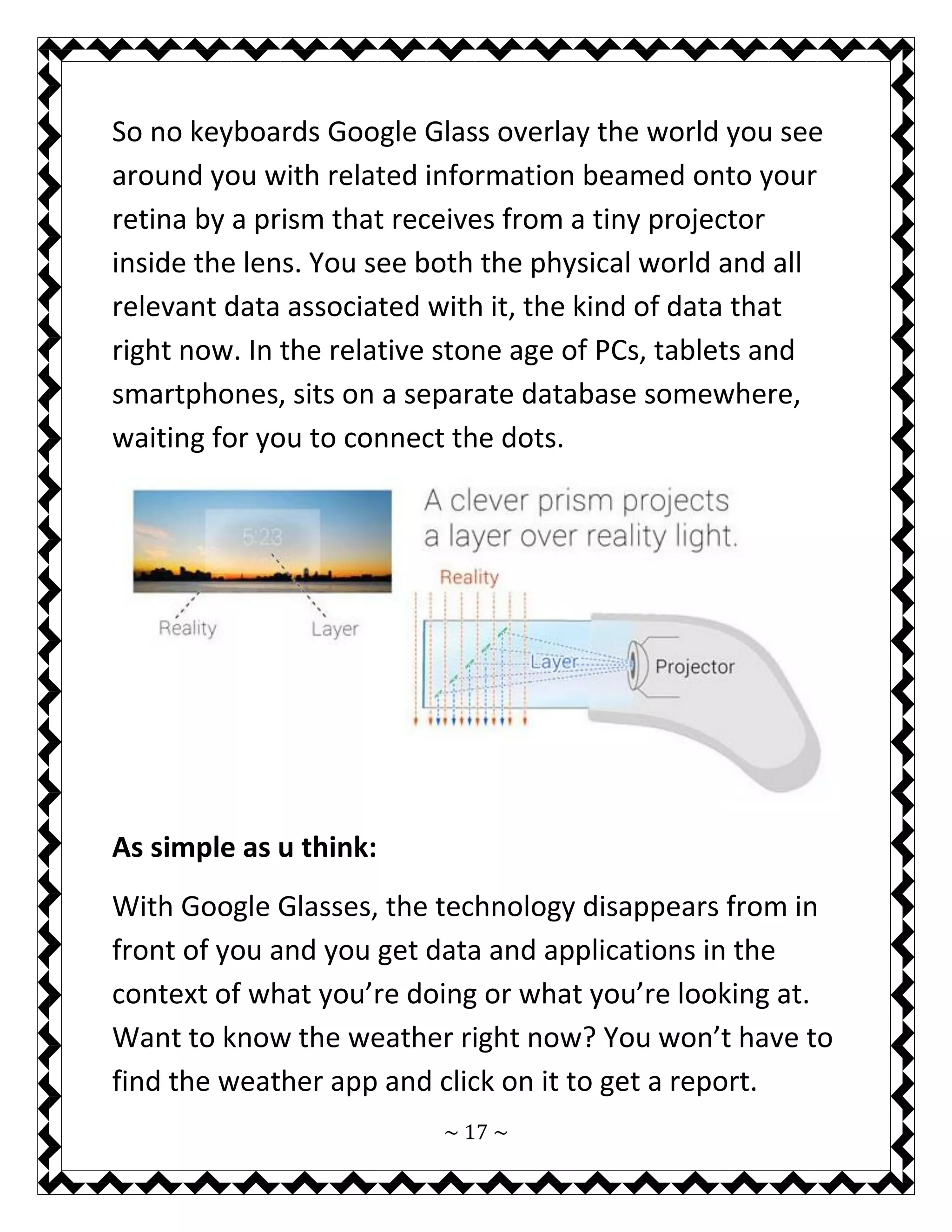 ~ 17 ~ 
So no keyboards Google Glass overlay the world you see around you with related information beamed onto your retina by a prism that receives from a tiny projector inside the lens. You see both the physical world and all relevant data associated with it, the kind of data that right now. In the relative stone age of PCs, tablets and smartphones, sits on a separate database somewhere, waiting for you to connect the dots. 
As simple as u think: 
With Google Glasses, the technology disappears from in front of you and you get data and applications in the context of what you’re doing or what you’re looking at. Want to know the weather right now? You won’t have to find the weather app and click on it to get a report.  
