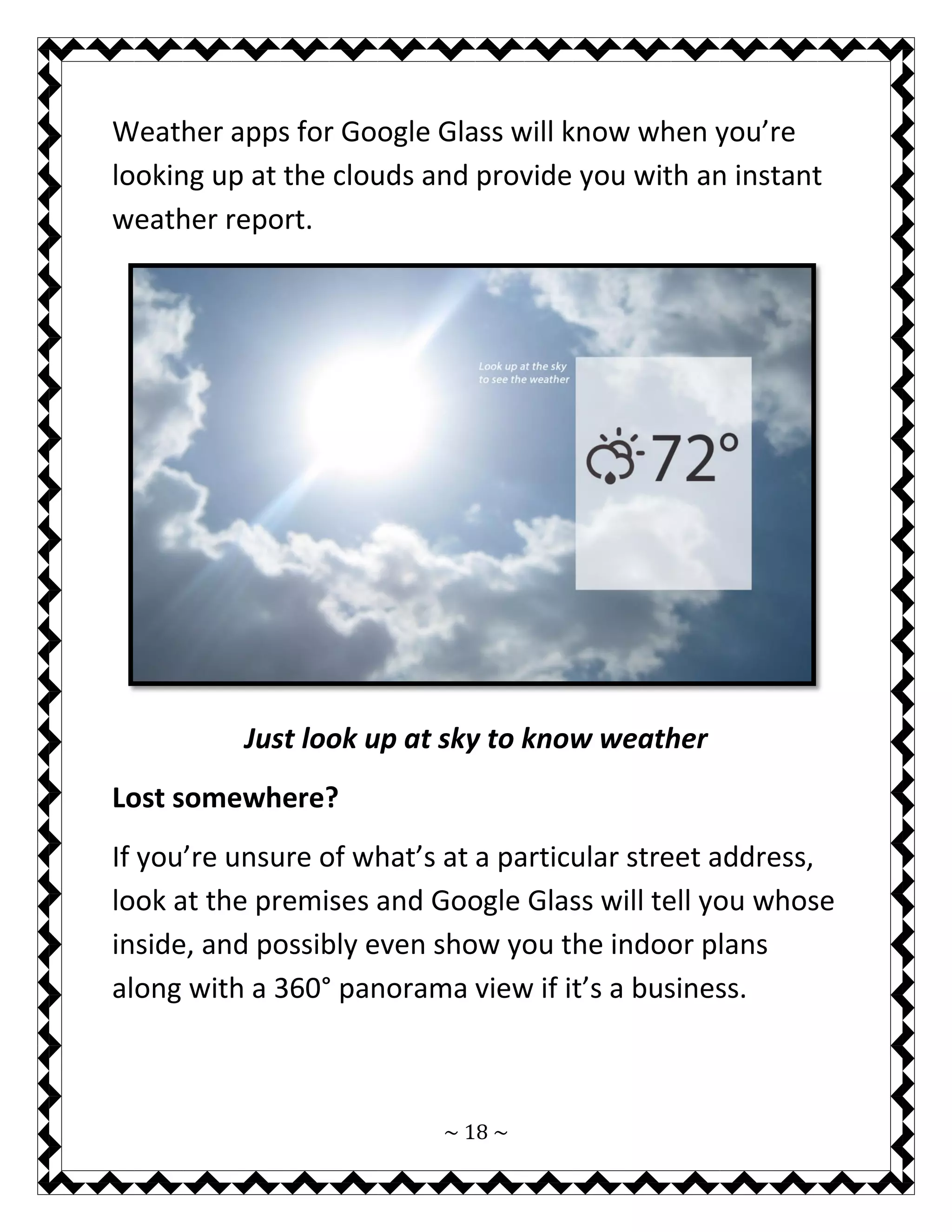 ~ 18 ~ 
Weather apps for Google Glass will know when you’re looking up at the clouds and provide you with an instant weather report. 
Just look up at sky to know weather 
Lost somewhere? 
If you’re unsure of what’s at a particular street address, look at the premises and Google Glass will tell you whose inside, and possibly even show you the indoor plans along with a 360° panorama view if it’s a business.  