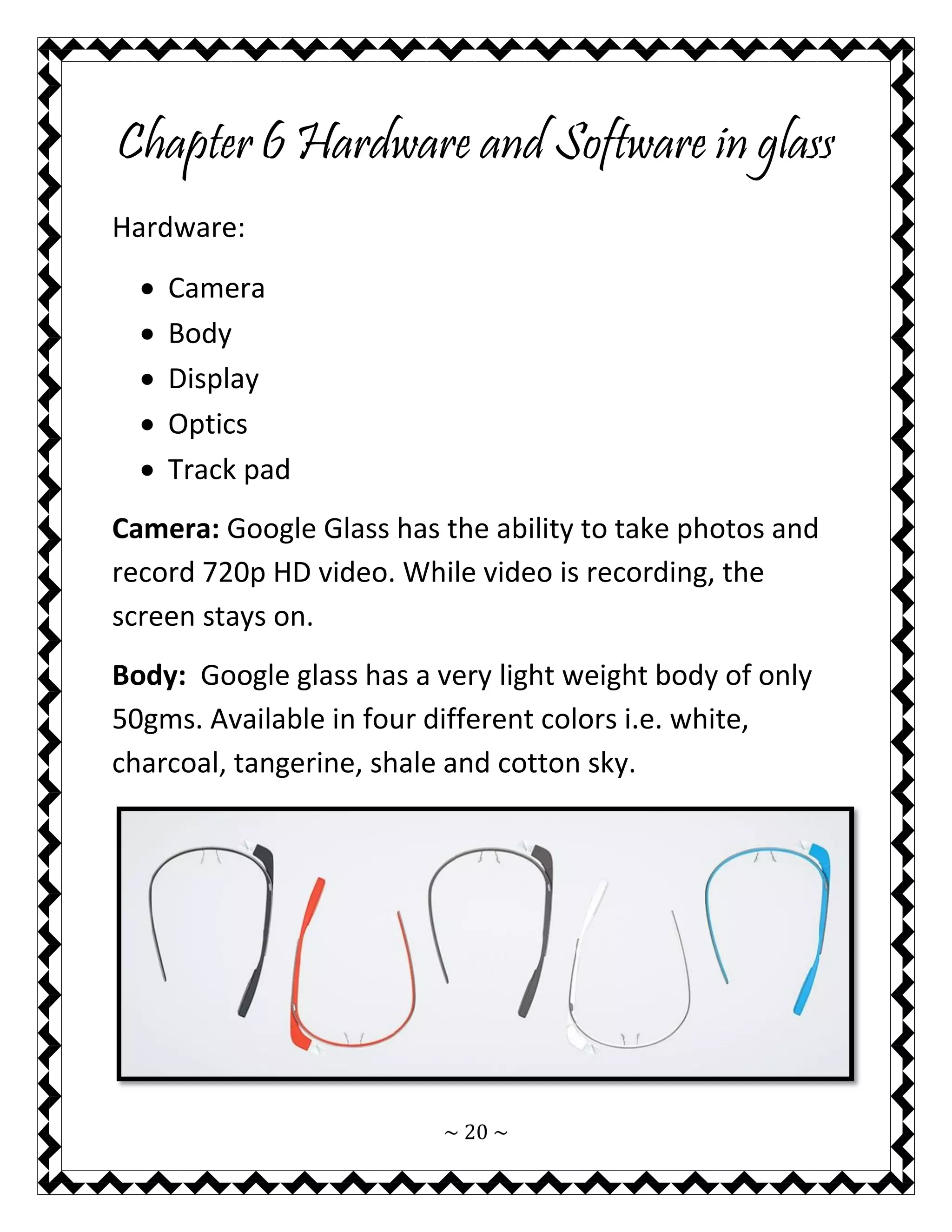 ~ 20 ~ 
Chapter 6 Hardware and Software in glass 
Hardware: 
 Camera 
 Body 
 Display 
 Optics 
 Track pad 
Camera: Google Glass has the ability to take photos and record 720p HD video. While video is recording, the screen stays on. 
Body: Google glass has a very light weight body of only 50gms. Available in four different colors i.e. white, charcoal, tangerine, shale and cotton sky. 
 