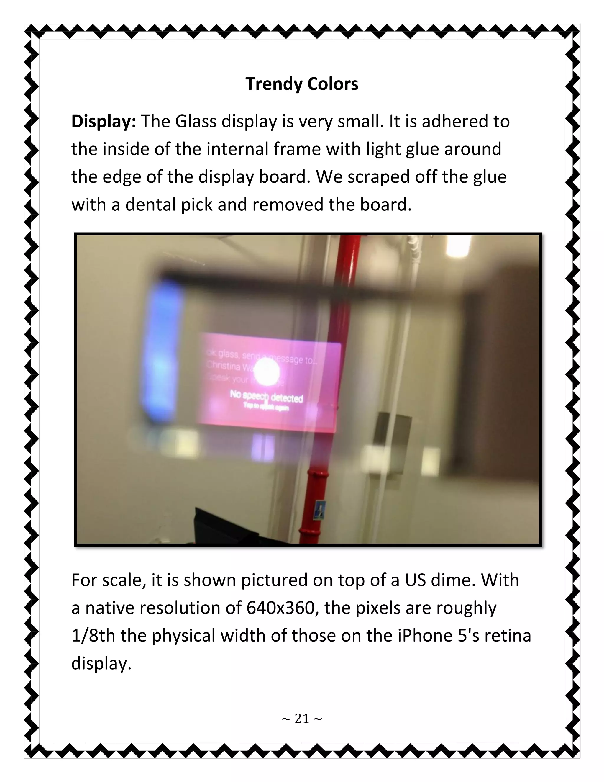 ~ 21 ~ 
Trendy Colors 
Display: The Glass display is very small. It is adhered to the inside of the internal frame with light glue around the edge of the display board. We scraped off the glue with a dental pick and removed the board. 
For scale, it is shown pictured on top of a US dime. With a native resolution of 640x360, the pixels are roughly 1/8th the physical width of those on the iPhone 5's retina display.  