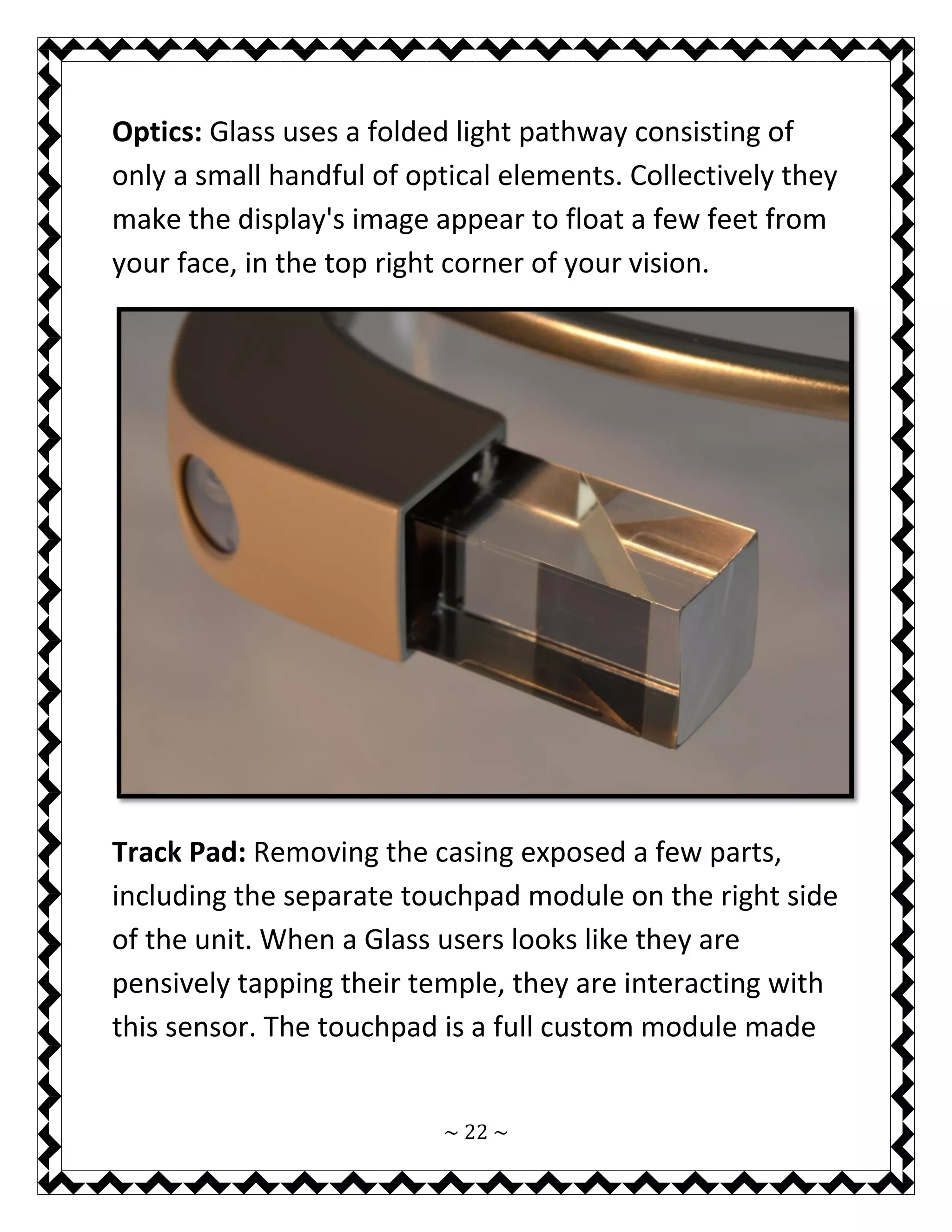 ~ 22 ~ 
Optics: Glass uses a folded light pathway consisting of only a small handful of optical elements. Collectively they make the display's image appear to float a few feet from your face, in the top right corner of your vision. 
Track Pad: Removing the casing exposed a few parts, including the separate touchpad module on the right side of the unit. When a Glass users looks like they are pensively tapping their temple, they are interacting with this sensor. The touchpad is a full custom module made  