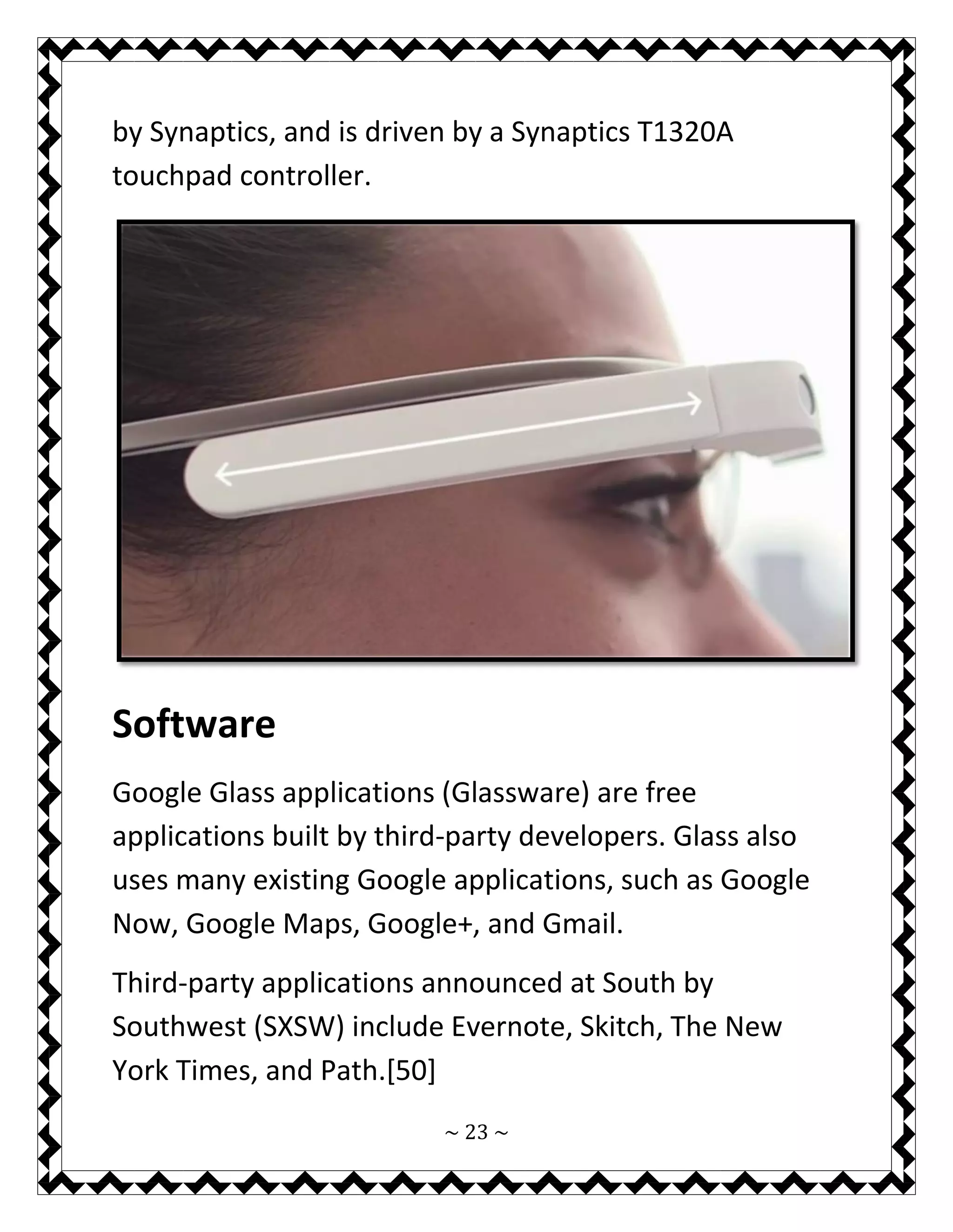 ~ 23 ~ 
by Synaptics, and is driven by a Synaptics T1320A touchpad controller. 
Software 
Google Glass applications (Glassware) are free applications built by third-party developers. Glass also uses many existing Google applications, such as Google Now, Google Maps, Google+, and Gmail. 
Third-party applications announced at South by Southwest (SXSW) include Evernote, Skitch, The New York Times, and Path.[50]  