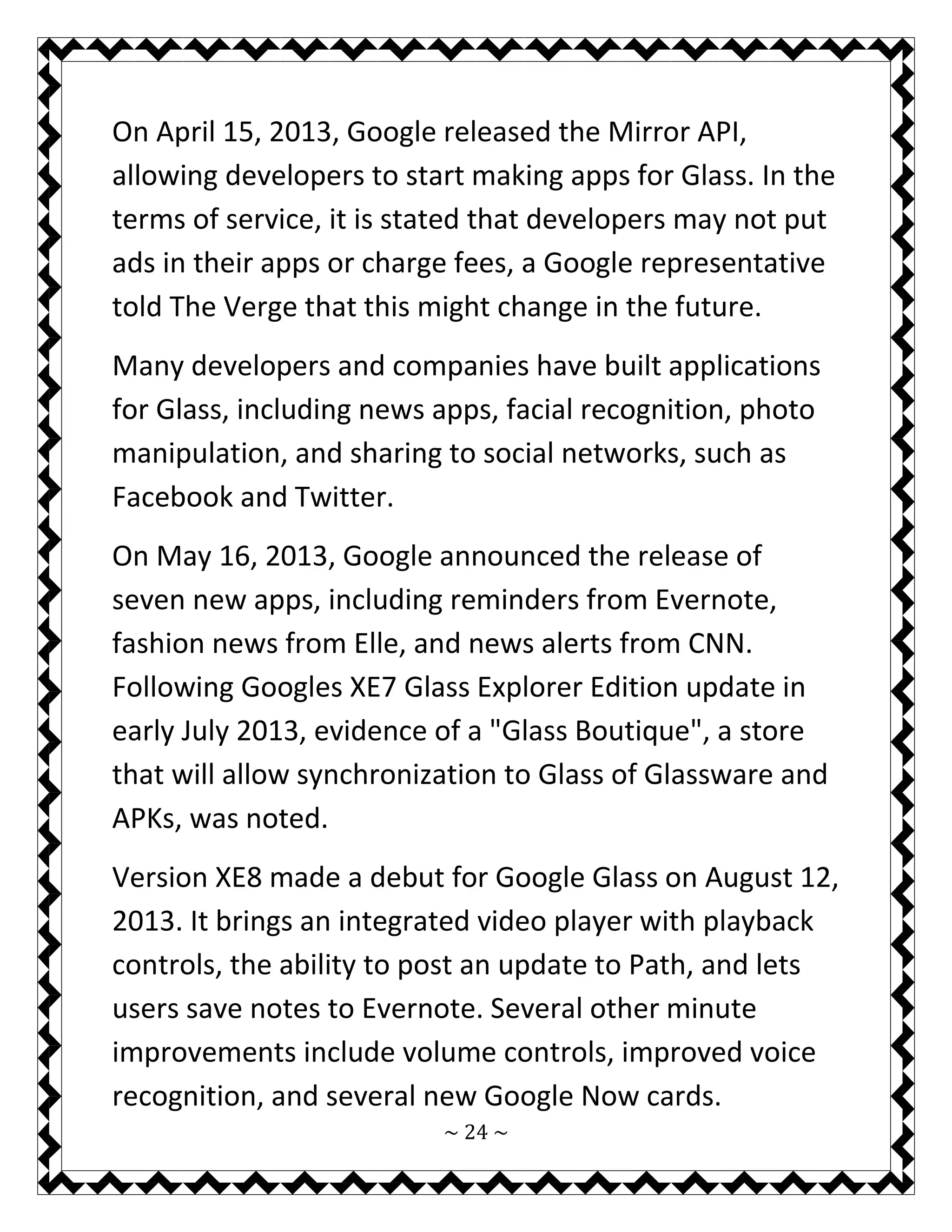 ~ 24 ~ 
On April 15, 2013, Google released the Mirror API, allowing developers to start making apps for Glass. In the terms of service, it is stated that developers may not put ads in their apps or charge fees, a Google representative told The Verge that this might change in the future. 
Many developers and companies have built applications for Glass, including news apps, facial recognition, photo manipulation, and sharing to social networks, such as Facebook and Twitter. 
On May 16, 2013, Google announced the release of seven new apps, including reminders from Evernote, fashion news from Elle, and news alerts from CNN. Following Googles XE7 Glass Explorer Edition update in early July 2013, evidence of a "Glass Boutique", a store that will allow synchronization to Glass of Glassware and APKs, was noted. 
Version XE8 made a debut for Google Glass on August 12, 2013. It brings an integrated video player with playback controls, the ability to post an update to Path, and lets users save notes to Evernote. Several other minute improvements include volume controls, improved voice recognition, and several new Google Now cards.  