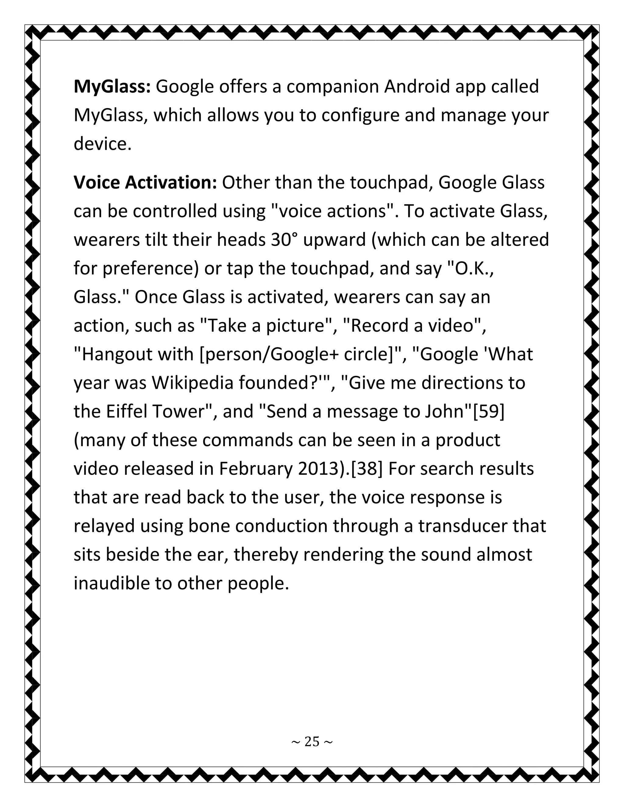~ 25 ~ 
MyGlass: Google offers a companion Android app called MyGlass, which allows you to configure and manage your device. 
Voice Activation: Other than the touchpad, Google Glass can be controlled using "voice actions". To activate Glass, wearers tilt their heads 30° upward (which can be altered for preference) or tap the touchpad, and say "O.K., Glass." Once Glass is activated, wearers can say an action, such as "Take a picture", "Record a video", "Hangout with [person/Google+ circle]", "Google 'What year was Wikipedia founded?'", "Give me directions to the Eiffel Tower", and "Send a message to John"[59] (many of these commands can be seen in a product video released in February 2013).[38] For search results that are read back to the user, the voice response is relayed using bone conduction through a transducer that sits beside the ear, thereby rendering the sound almost inaudible to other people. 
 