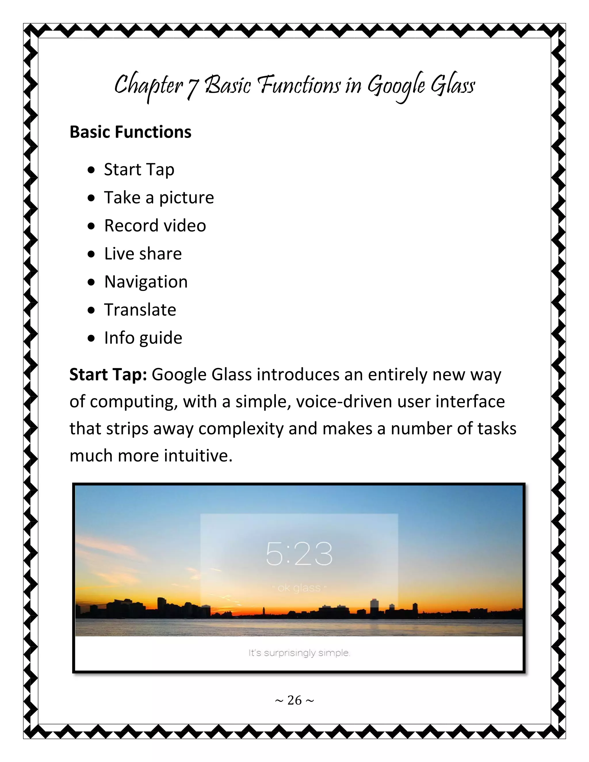 ~ 26 ~ 
Chapter 7 Basic Functions in Google Glass 
Basic Functions 
 Start Tap 
 Take a picture 
 Record video 
 Live share 
 Navigation 
 Translate 
 Info guide 
Start Tap: Google Glass introduces an entirely new way of computing, with a simple, voice-driven user interface that strips away complexity and makes a number of tasks much more intuitive. 
 