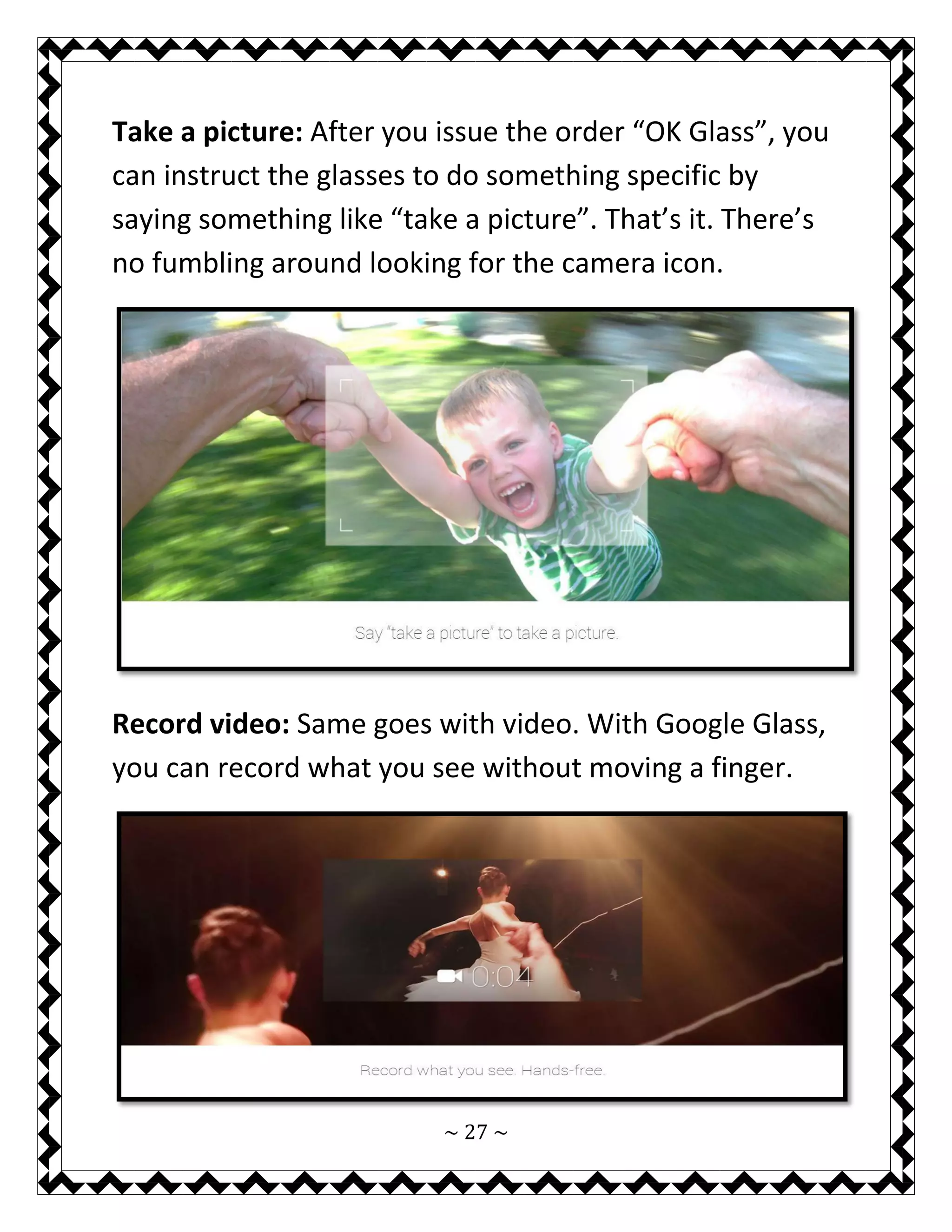 ~ 27 ~ 
Take a picture: After you issue the order “OK Glass”, you can instruct the glasses to do something specific by saying something like “take a picture”. That’s it. There’s no fumbling around looking for the camera icon. 
Record video: Same goes with video. With Google Glass, you can record what you see without moving a finger. 
 