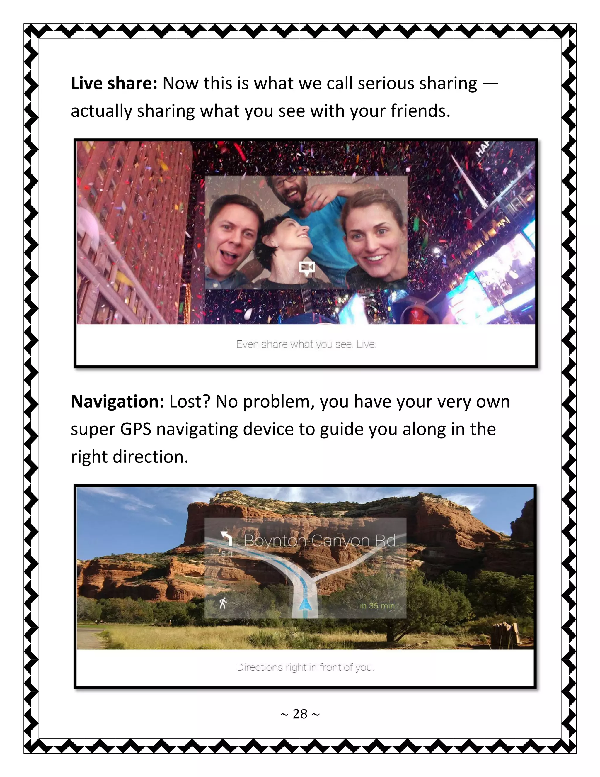 ~ 28 ~ 
Live share: Now this is what we call serious sharing — actually sharing what you see with your friends. 
Navigation: Lost? No problem, you have your very own super GPS navigating device to guide you along in the right direction. 
 