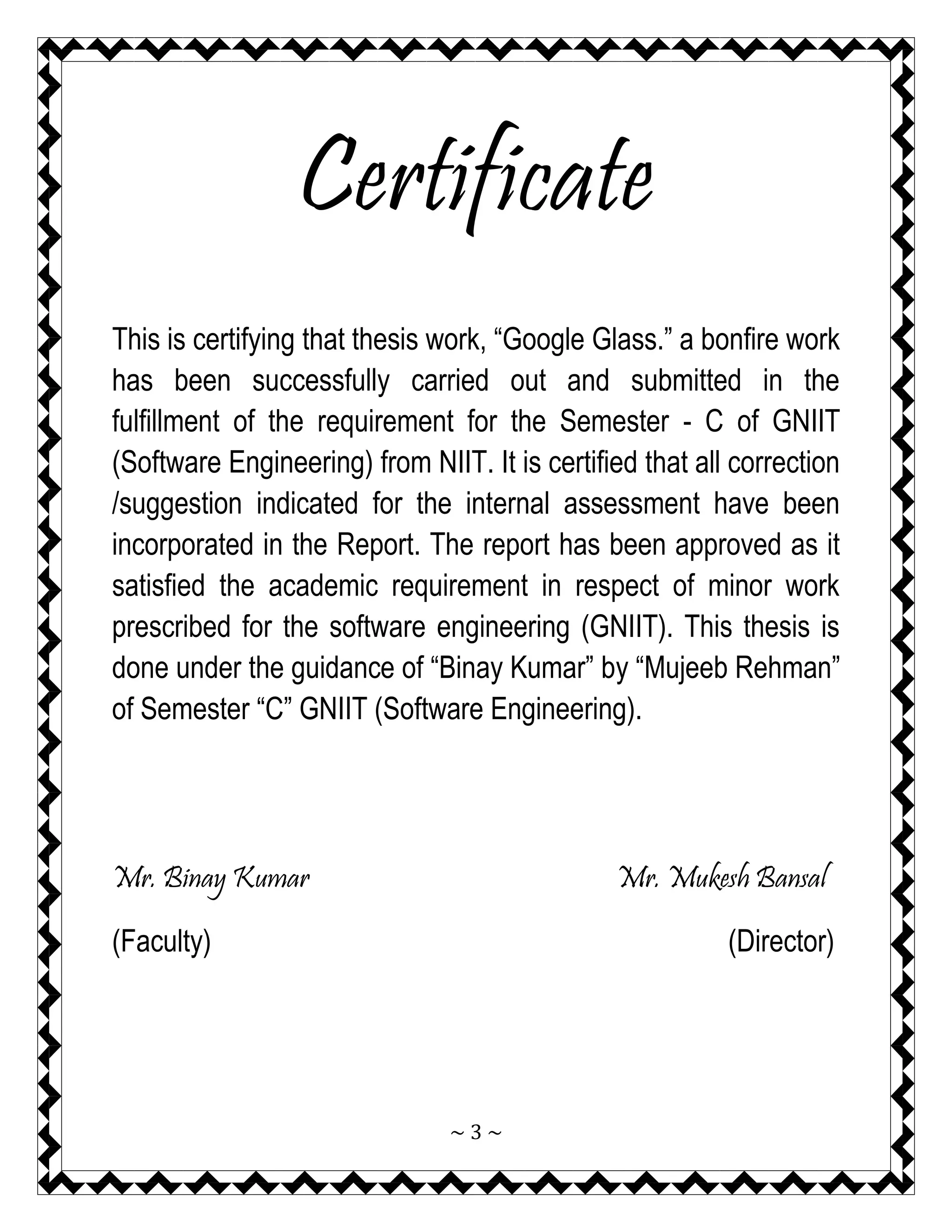 ~ 3 ~ 
Certificate 
This is certifying that thesis work, “Google Glass.” a bonfire work has been successfully carried out and submitted in the fulfillment of the requirement for the Semester - C of GNIIT (Software Engineering) from NIIT. It is certified that all correction /suggestion indicated for the internal assessment have been incorporated in the Report. The report has been approved as it satisfied the academic requirement in respect of minor work prescribed for the software engineering (GNIIT). This thesis is done under the guidance of “Binay Kumar” by “Mujeeb Rehman” of Semester “C” GNIIT (Software Engineering). 
Mr. Binay Kumar Mr. Mukesh Bansal 
(Faculty) (Director)  
