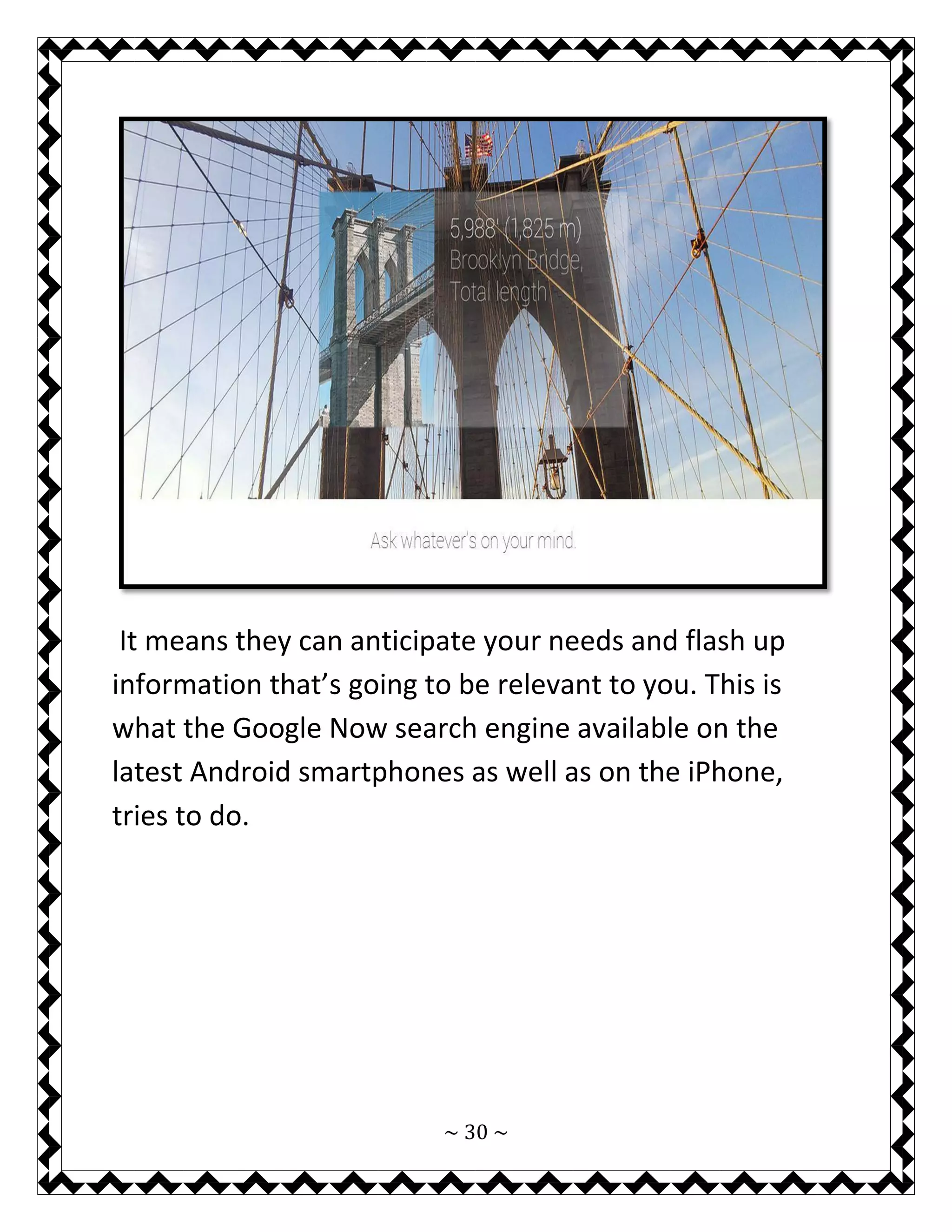 ~ 30 ~ 
It means they can anticipate your needs and flash up information that’s going to be relevant to you. This is what the Google Now search engine available on the latest Android smartphones as well as on the iPhone, tries to do. 
 