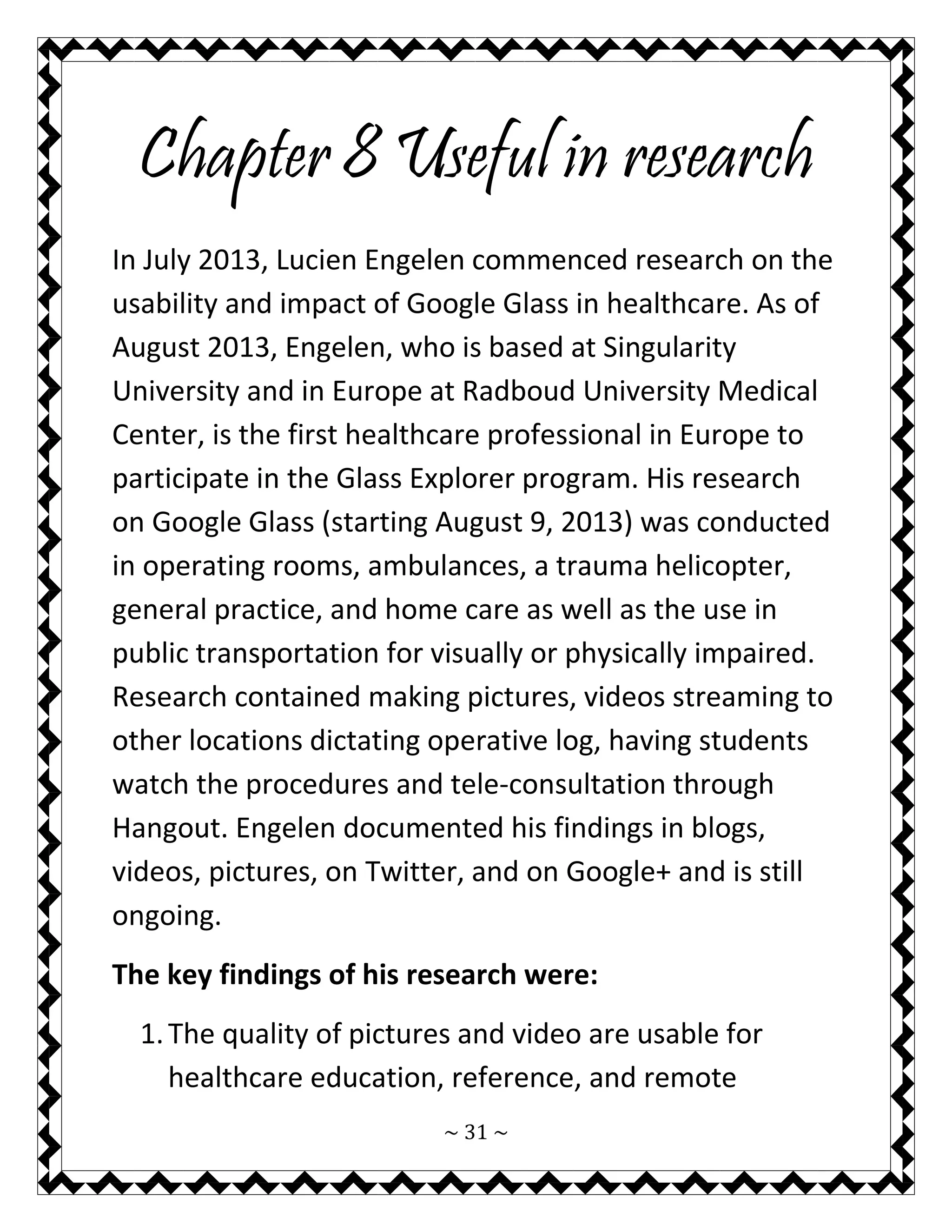 ~ 31 ~ 
Chapter 8 Useful in research 
In July 2013, Lucien Engelen commenced research on the usability and impact of Google Glass in healthcare. As of August 2013, Engelen, who is based at Singularity University and in Europe at Radboud University Medical Center, is the first healthcare professional in Europe to participate in the Glass Explorer program. His research on Google Glass (starting August 9, 2013) was conducted in operating rooms, ambulances, a trauma helicopter, general practice, and home care as well as the use in public transportation for visually or physically impaired. Research contained making pictures, videos streaming to other locations dictating operative log, having students watch the procedures and tele-consultation through Hangout. Engelen documented his findings in blogs, videos, pictures, on Twitter, and on Google+ and is still ongoing. 
The key findings of his research were: 
1. The quality of pictures and video are usable for healthcare education, reference, and remote  