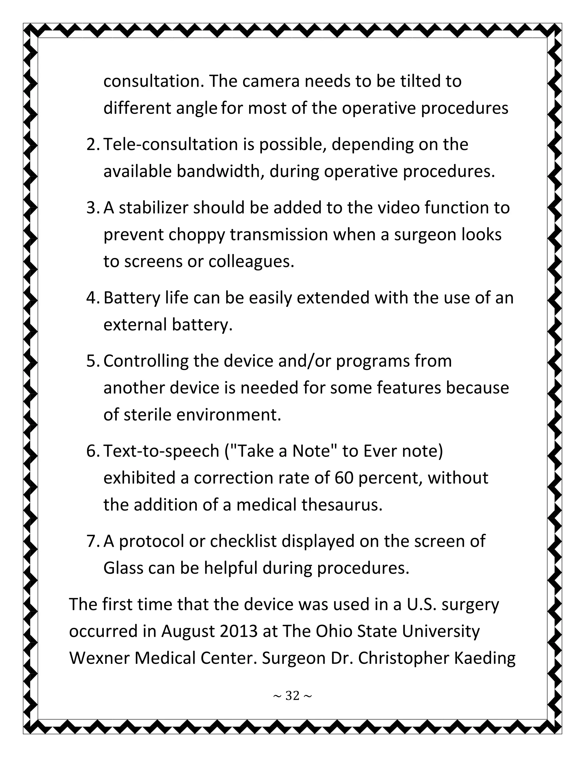 ~ 32 ~ 
consultation. The camera needs to be tilted to different angle for most of the operative procedures 
2. Tele-consultation is possible, depending on the available bandwidth, during operative procedures. 
3. A stabilizer should be added to the video function to prevent choppy transmission when a surgeon looks to screens or colleagues. 
4. Battery life can be easily extended with the use of an external battery. 
5. Controlling the device and/or programs from another device is needed for some features because of sterile environment. 
6. Text-to-speech ("Take a Note" to Ever note) exhibited a correction rate of 60 percent, without the addition of a medical thesaurus. 
7. A protocol or checklist displayed on the screen of Glass can be helpful during procedures. 
The first time that the device was used in a U.S. surgery occurred in August 2013 at The Ohio State University Wexner Medical Center. Surgeon Dr. Christopher Kaeding  