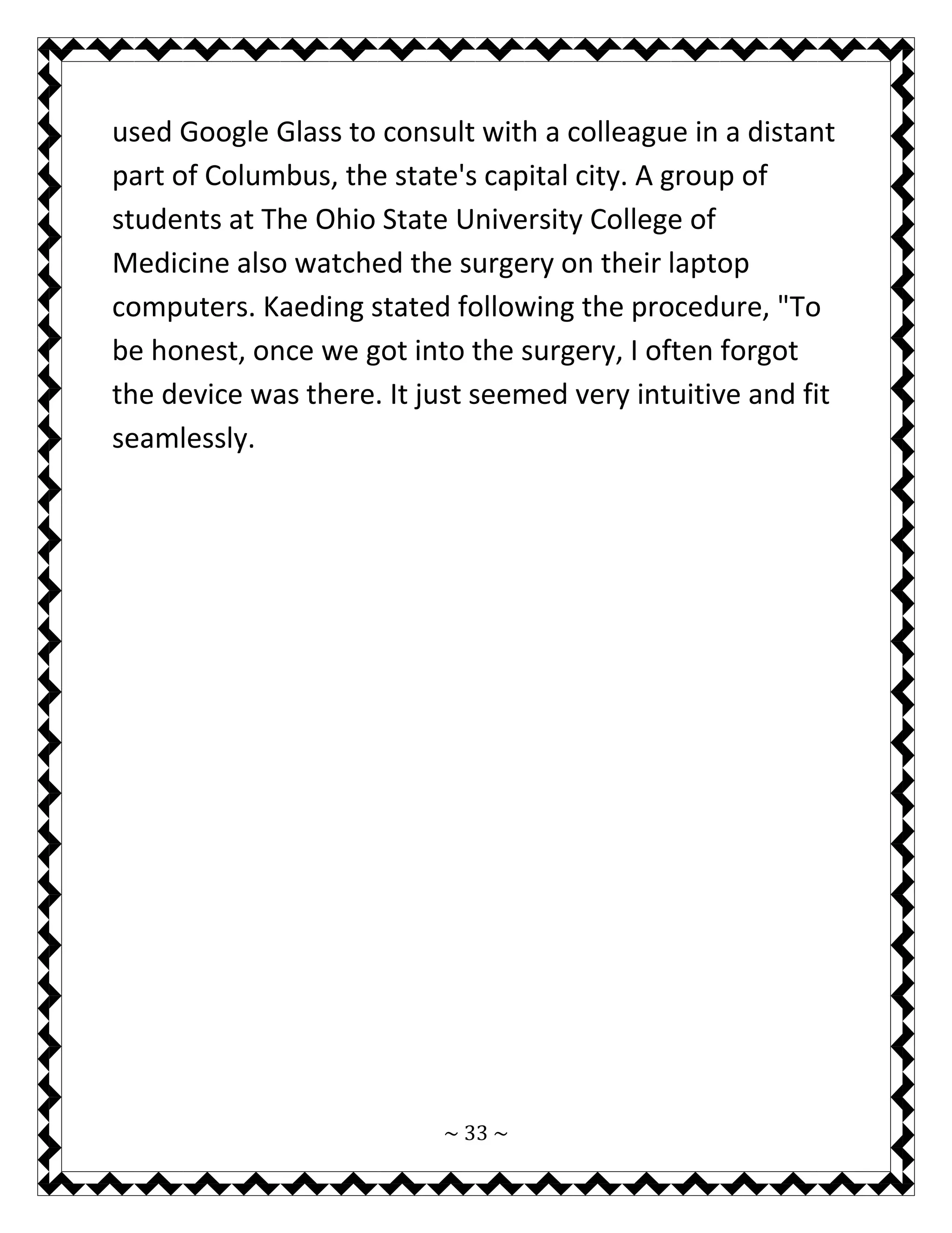 ~ 33 ~ 
used Google Glass to consult with a colleague in a distant part of Columbus, the state's capital city. A group of students at The Ohio State University College of Medicine also watched the surgery on their laptop computers. Kaeding stated following the procedure, "To be honest, once we got into the surgery, I often forgot the device was there. It just seemed very intuitive and fit seamlessly. 
 