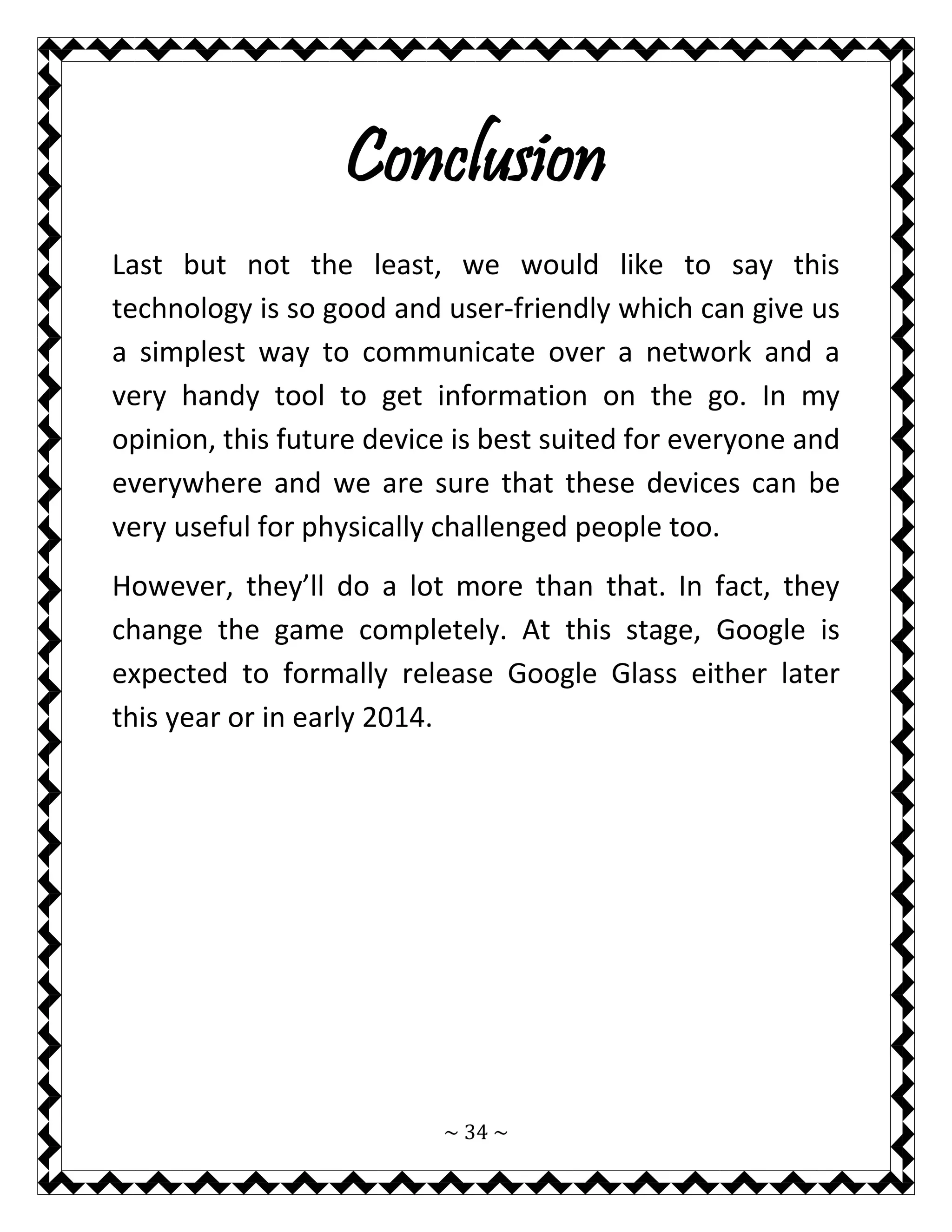 ~ 34 ~ 
Conclusion 
Last but not the least, we would like to say this technology is so good and user-friendly which can give us a simplest way to communicate over a network and a very handy tool to get information on the go. In my opinion, this future device is best suited for everyone and everywhere and we are sure that these devices can be very useful for physically challenged people too. 
However, they’ll do a lot more than that. In fact, they change the game completely. At this stage, Google is expected to formally release Google Glass either later this year or in early 2014. 
 