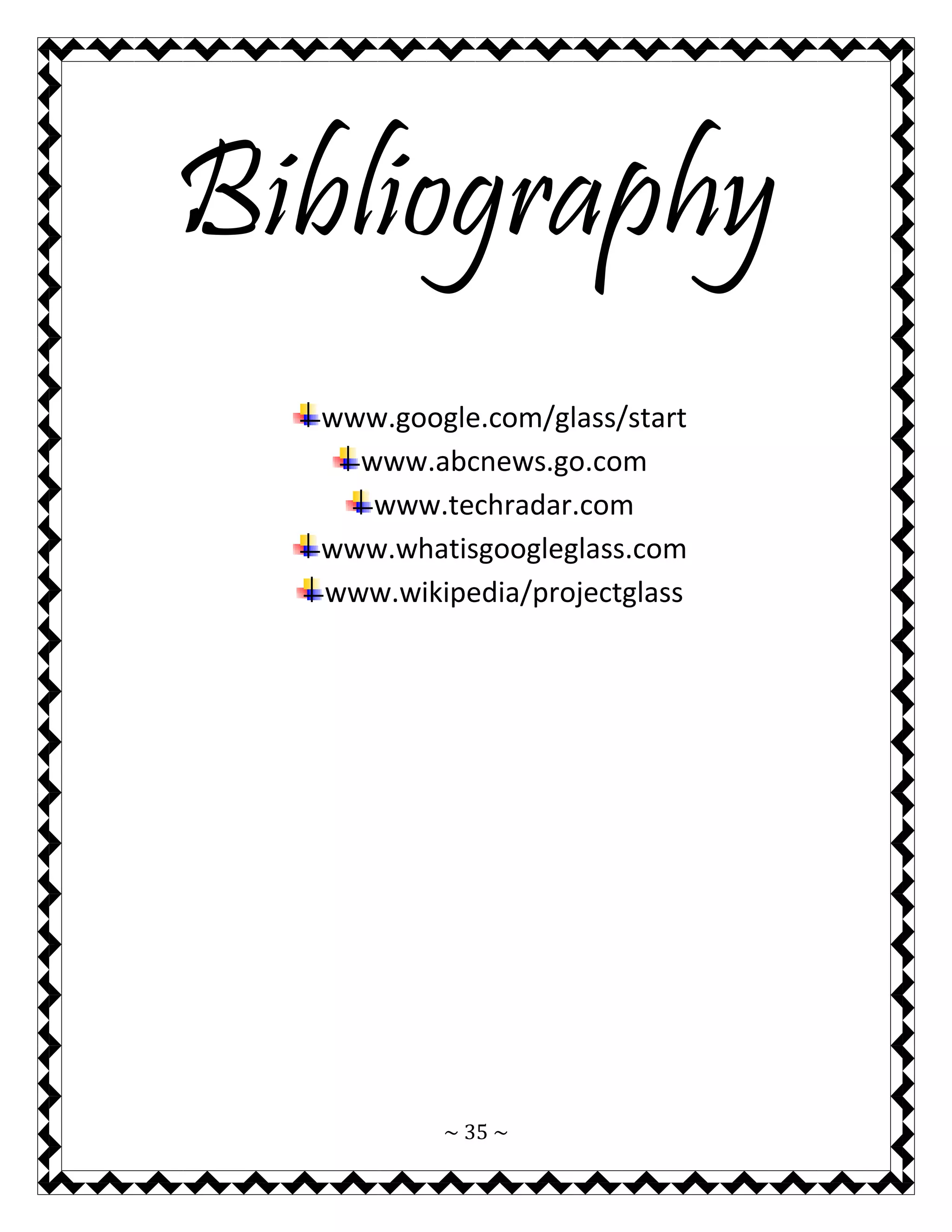 ~ 35 ~ 
Bibliography 
www.google.com/glass/start 
www.abcnews.go.com 
www.techradar.com 
www.whatisgoogleglass.com 
www.wikipedia/projectglass 
