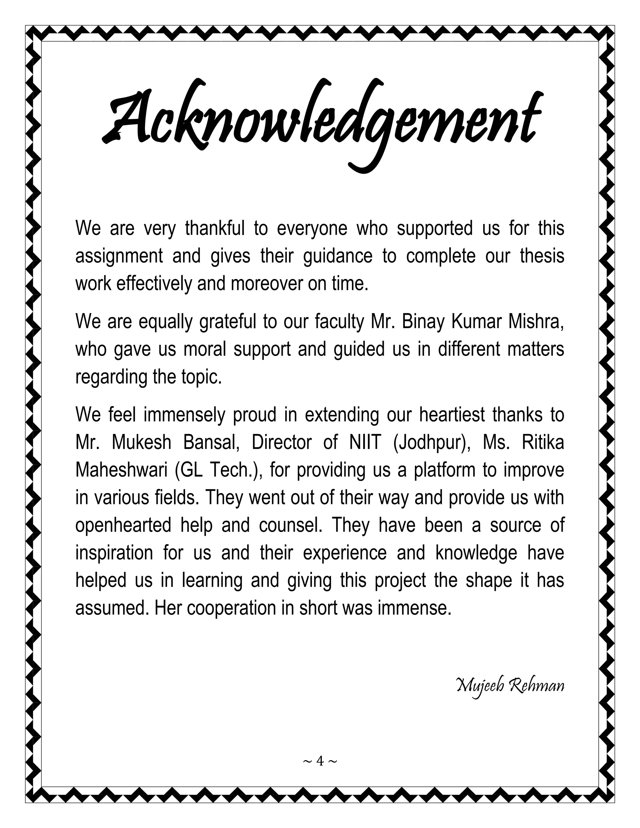 ~ 4 ~ 
Acknowledgement 
We are very thankful to everyone who supported us for this assignment and gives their guidance to complete our thesis work effectively and moreover on time. 
We are equally grateful to our faculty Mr. Binay Kumar Mishra, who gave us moral support and guided us in different matters regarding the topic. 
We feel immensely proud in extending our heartiest thanks to Mr. Mukesh Bansal, Director of NIIT (Jodhpur), Ms. Ritika Maheshwari (GL Tech.), for providing us a platform to improve in various fields. They went out of their way and provide us with openhearted help and counsel. They have been a source of inspiration for us and their experience and knowledge have helped us in learning and giving this project the shape it has assumed. Her cooperation in short was immense. 
Mujeeb Rehman  