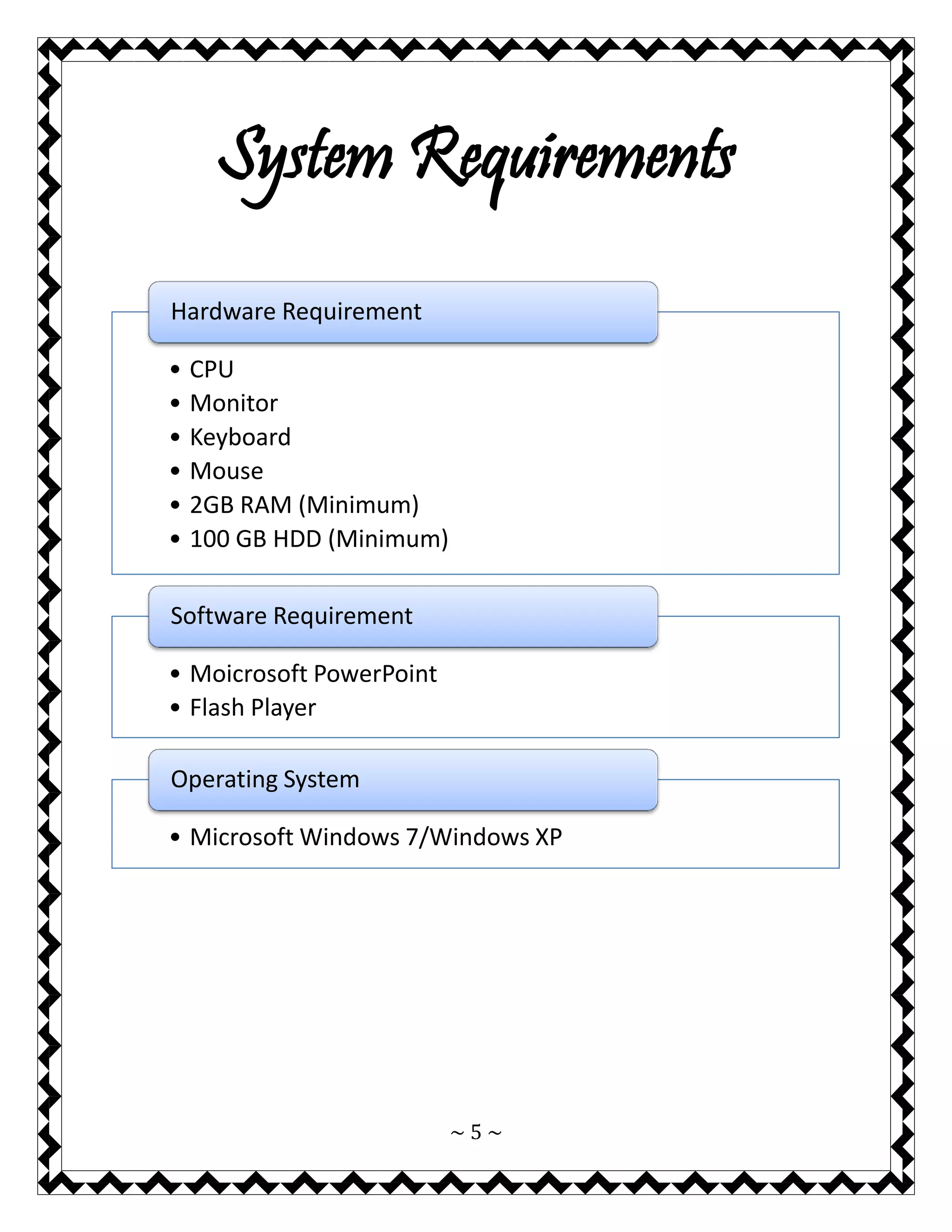 ~ 5 ~ 
System Requirements 
•CPU 
•Monitor 
•Keyboard 
•Mouse 
•2GB RAM (Minimum) 
•100 GB HDD (Minimum) 
Hardware Requirement 
•Moicrosoft PowerPoint 
•Flash Player 
Software Requirement 
•Microsoft Windows 7/Windows XP 
Operating System  
