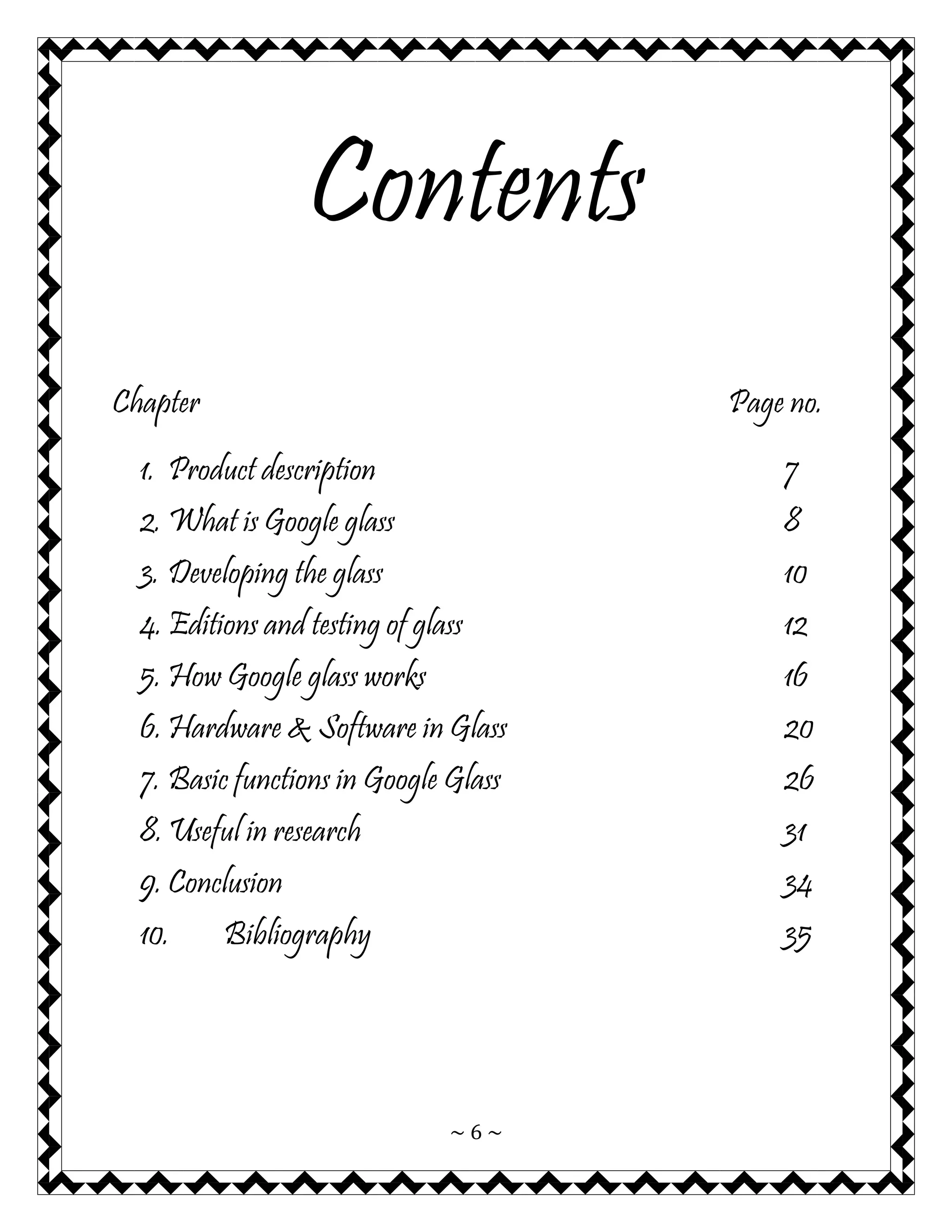 ~ 6 ~ 
Contents 
Chapter Page no. 
1. Product description 7 
2. What is Google glass 8 
3. Developing the glass 10 
4. Editions and testing of glass 12 
5. How Google glass works 16 
6. Hardware & Software in Glass 20 
7. Basic functions in Google Glass 26 
8. Useful in research 31 
9. Conclusion 34 
10. Bibliography 35 
 