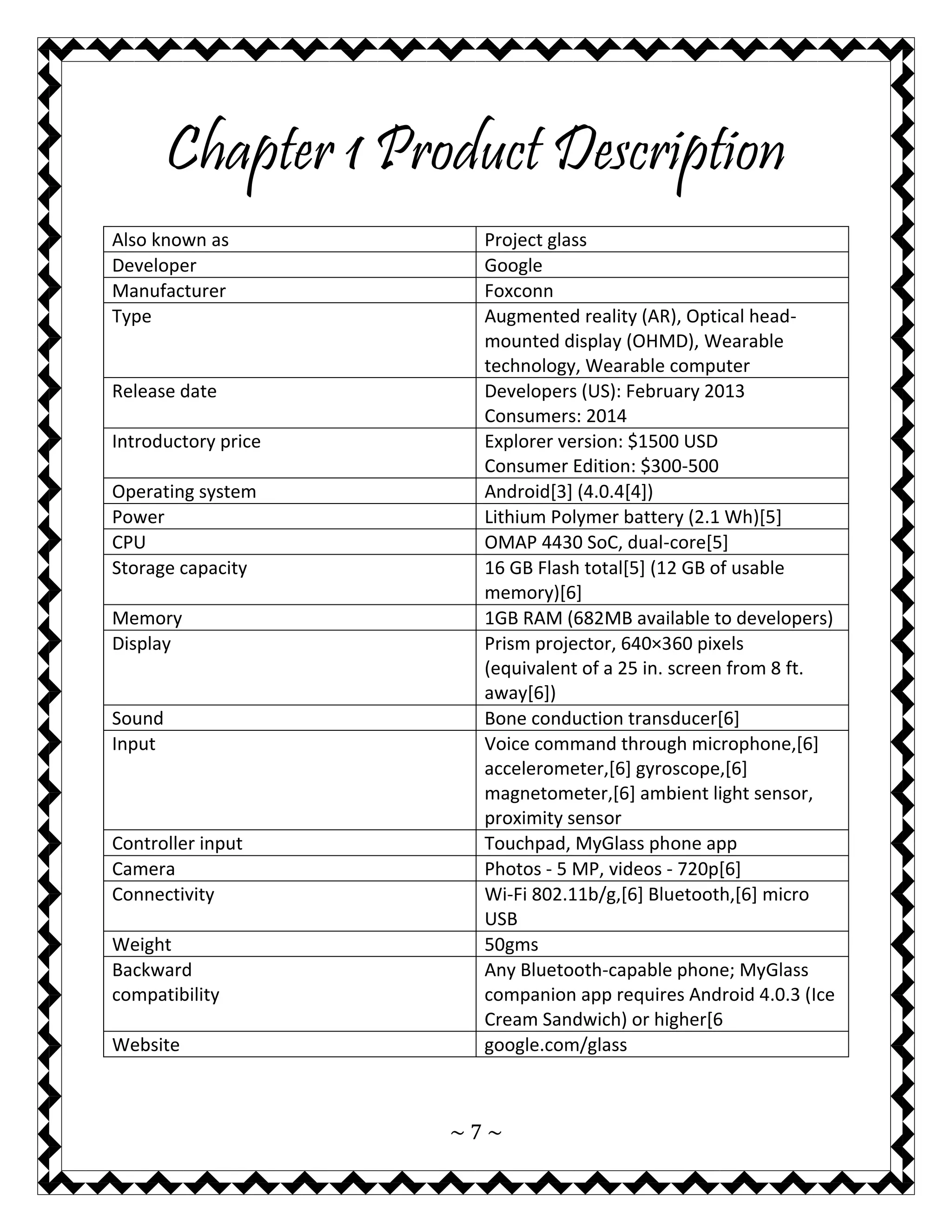 ~ 7 ~ 
Chapter 1 Product Description 
Also known as 
Project glass 
Developer 
Google 
Manufacturer 
Foxconn 
Type 
Augmented reality (AR), Optical head- mounted display (OHMD), Wearable technology, Wearable computer 
Release date 
Developers (US): February 2013 
Consumers: 2014 
Introductory price 
Explorer version: $1500 USD 
Consumer Edition: $300-500 
Operating system 
Android[3] (4.0.4[4]) 
Power 
Lithium Polymer battery (2.1 Wh)[5] 
CPU 
OMAP 4430 SoC, dual-core[5] 
Storage capacity 
16 GB Flash total[5] (12 GB of usable memory)[6] 
Memory 
1GB RAM (682MB available to developers) 
Display 
Prism projector, 640×360 pixels (equivalent of a 25 in. screen from 8 ft. away[6]) 
Sound 
Bone conduction transducer[6] 
Input 
Voice command through microphone,[6] accelerometer,[6] gyroscope,[6] magnetometer,[6] ambient light sensor, proximity sensor 
Controller input 
Touchpad, MyGlass phone app 
Camera 
Photos - 5 MP, videos - 720p[6] 
Connectivity 
Wi-Fi 802.11b/g,[6] Bluetooth,[6] micro USB 
Weight 
50gms 
Backward 
compatibility 
Any Bluetooth-capable phone; MyGlass companion app requires Android 4.0.3 (Ice Cream Sandwich) or higher[6 
Website 
google.com/glass 
 