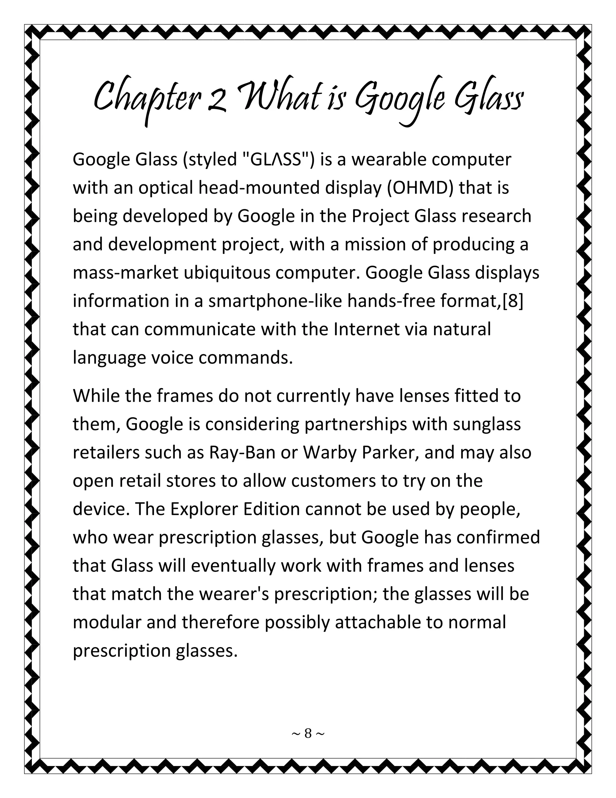 ~ 8 ~ 
Chapter 2 What is Google Glass 
Google Glass (styled "GLΛSS") is a wearable computer with an optical head-mounted display (OHMD) that is being developed by Google in the Project Glass research and development project, with a mission of producing a mass-market ubiquitous computer. Google Glass displays information in a smartphone-like hands-free format,[8] that can communicate with the Internet via natural language voice commands. 
While the frames do not currently have lenses fitted to them, Google is considering partnerships with sunglass retailers such as Ray-Ban or Warby Parker, and may also open retail stores to allow customers to try on the device. The Explorer Edition cannot be used by people, who wear prescription glasses, but Google has confirmed that Glass will eventually work with frames and lenses that match the wearer's prescription; the glasses will be modular and therefore possibly attachable to normal prescription glasses.  