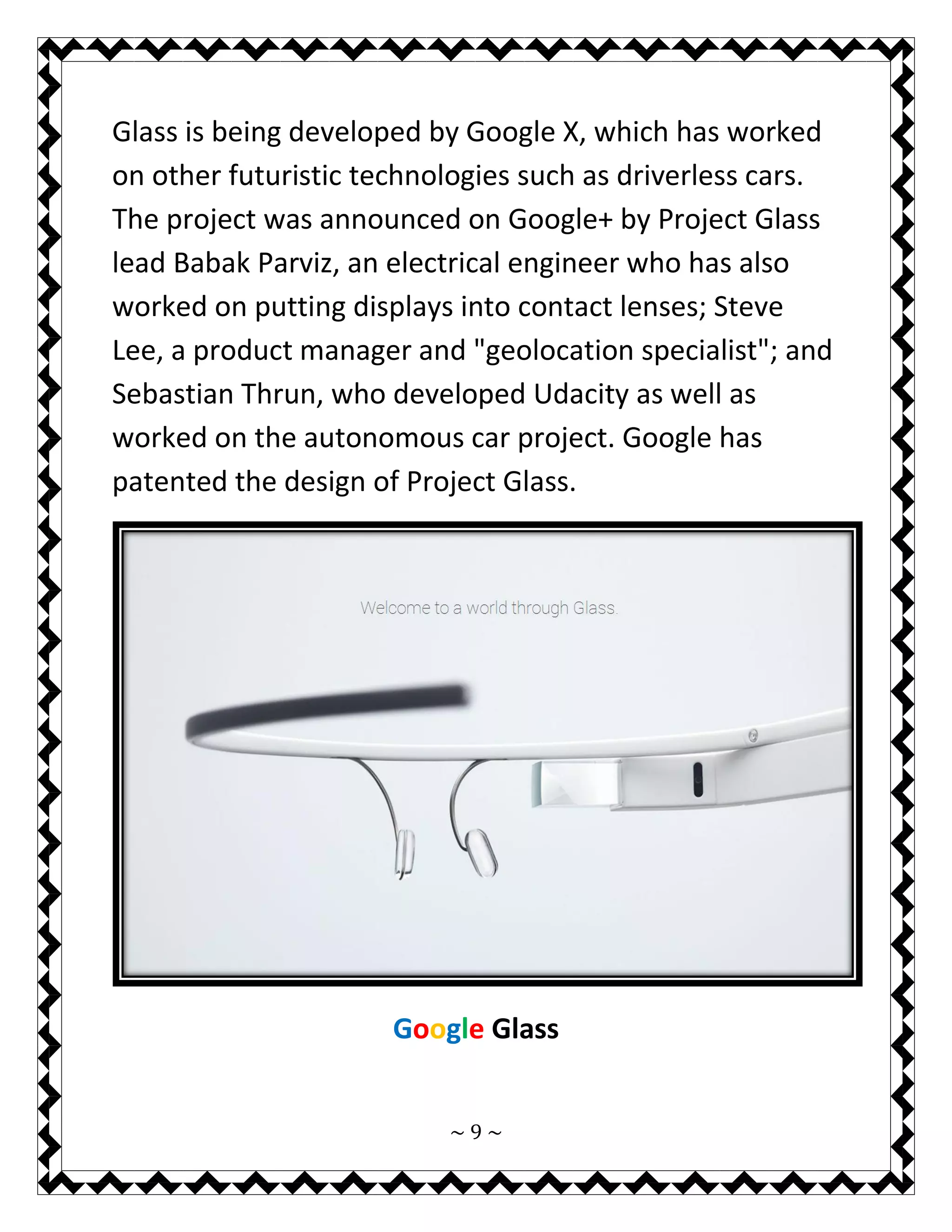 ~ 9 ~ 
Glass is being developed by Google X, which has worked on other futuristic technologies such as driverless cars. The project was announced on Google+ by Project Glass lead Babak Parviz, an electrical engineer who has also worked on putting displays into contact lenses; Steve Lee, a product manager and "geolocation specialist"; and Sebastian Thrun, who developed Udacity as well as worked on the autonomous car project. Google has patented the design of Project Glass. 
Google Glass 
 