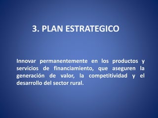 3. PLAN ESTRATEGICO 
Innovar permanentemente en los productos y 
servicios de financiamiento, que aseguren la 
generación de valor, la competitividad y el 
desarrollo del sector rural. 
 
