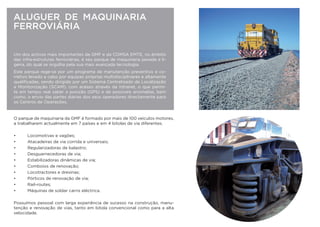ALUGUER DE MAQUINARIA
FERROVIÁRIA
Um dos activos mais importantes da GMF e da COMSA Corporación, no
âmbito das infra-estruturas ferroviárias, é seu parque de maquinaria pesa-
da e ligeira, do qual se orgulha pela sua mais avançada tecnologia.
Este parque rege-se por um programa de manutenção preventivo e co-
rretivo levado a cabo por equipas próprias multidisciplinares e altamente
qualiﬁcadas, sendo dirigido por um Sistema Centralizado de Localização
e Monitorização (SCAM), com acesso através da intranet, o que permi-
te em tempo real saber a posição (GPS) e de possíveis anomalias, bem
como, o envio das partes diárias dos seus operadores directamente para
os Centros de Operações.
O parque de maquinaria da GMF é formado por mais de 100 veículos motores,
a trabalharem actualmente em 7 países e em 4 bitolas de via diferentes.
• Locomotivas e vagões;
• Atacadeiras de via corrida e universais;
• Regularizadoras de balastro;
• Desguarnecedoras de via;
• Estabilizadoras dinâmicas de via;
• Comboios de renovação;
• Locotractores e dresinas;
• Pórticos de renovação de via;
• Rail-routes;
• Máquinas de soldar carris eléctrica.
Possuímos pessoal com larga experiência de sucesso na construção, manu-
tenção e renovação de vias, tanto em bitola convencional como para a alta
velocidade.
 