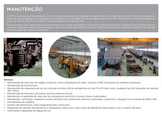 A GMF é uma empresa homologada, como centro de manutenção de material circulante ferroviário, pelo Ministerio de Fomento, em Espanha,
dispondo das competências necessárias para a realização das revisões cíclicas de vagões (tipo: R, RS, RSI, VS, IG4, EC1 e EC2), de locomotivas
(tipo: CN, IS, IM1, IM2, IM3, RF e R0) e de maquinaria de via (tipo: IS e IM).
Contamos com uma vasta equipa de proﬁssionais, com larga experiência e formação certiﬁcada nas áreas: mecânica dos motores diesel e
caixas de velocidade, electricidade em geral e electrónica aplicada, electromecânica, hidráulica, pneumática, soldadura, sistemas de controlo
e de reparação de vagões, entre outros.
MANUTENÇÃO
Serviços
• Manutenção de todo tipo de vagões, tendo em conta a legislação em vigor, inclusive o RID (transporte de matérias perigosas);
• Manutenção de locomotivas;
• Manutenção da maquinaria de via, ao nível das revisões cíclicas obrigatórias do tipo IS e IM, bem como, qualquer tipo de reparação de carácter
não cíclico;
• Manutenção de dresinas e de outros veículos especiais de via;
• Manutenção e reparação de todo tipo de contentores marítimos e caixas móveis multimodais;
• Manutenção, veriﬁcação, inspeção e ensaio periódico de contentores-cisterna multimodais, cumprindo o disposto nos sistemas de ADR e RID;
• Torneamento de rodados;
• Ensaios não destrutivos, como magnetoscopia e ultra-sons;
• Reparação de válvulas distribuidoras e reguladores, bem como, todo o tipo de elementos relacionados com o sistema de freio;
• Veriﬁcação e reparação de réguas de via.
 