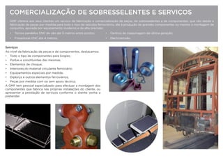 GMF oferece aos seus clientes um serviço de fabricação e comercialização de peças, de sobresselentes e de componentes, que vão desde a
fabricação de peças por medida para todo o tipo de veículos ferroviários, até à produção de grandes componentes ou mesmo a montagem de
conjuntos, apoiada por equipamento moderno e de alta precisão:
• Tornos paralelos CNC de vão até 5 metros entre pontos; • Centros de maquinagem da última geração;
• Fresadoras CNC até 4 metros; • Electroerosão.
Serviços
Ao nível da fabricação de peças e de componentes, destacamos:
• Todo o tipo de componentes para bogies;
• Portas e constituintes das mesmas;
• Elementos de choque;
• Interiores do material circulante ferroviário;
• Equipamentos especiais por medida;
• Diplorys e outros elementos ferroviários;
• Peças por medida com ou sem apoio técnico.
A GMF tem pessoal especializado para efectuar a montagem dos
componentes que fabrica nas próprias instalações do cliente, ou
apresentar a prestação de serviços conforme o cliente venha a
pretender.
COMERCIALIZAÇÃO DE SOBRESSELENTES E SERVIÇOS
 