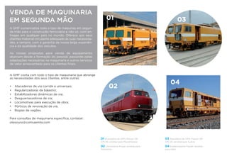VENDA DE MAQUINARIA
EM SEGUNDA MÃO
A GMF comercializa todo o tipo de máquinas em segun-
da mão para a construção ferroviária e não só, com en-
tregas em qualquer país no mundo. Oferece aos seus
clientes material circulante adequado às suas necessida-
des, e sempre, com a garantia da nossa larga experiên-
cia e da qualidade dos veículos.
As nossas propostas para venda de equipamento
abarcam desde a formação do pessoal, passando pelas
adaptações necessárias na maquinaria e outros serviços
de valor acrescentado para os clientes ﬁnais.
A GMF conta com todo o tipo de maquinaria que abrange
as necessidades dos seus clientes, entre outras:
• Atacadeiras de via corrida e universais;
• Regularizadoras de balastro;
• Estabilizadoras dinâmicas de via;
• Desguarnecedoras de via;
• Locomotivas para execução de obra;
• Pórticos de renovação de via;
• Bogies de vagões.
Para consultas de maquinaria especíﬁca, contatar:
jmsalvado@comsa.com
01 03
02
04
01 Atacadeira de AMV Plasser 08-
275-3S vendida para Moçambique
02 Locomotiva Krupp vendida para
Alemanha
03 Atacadeira de AMV Plasser 08-
475-4S vendida para Suécia
04 Estabilizadora Plasser vendida
para Itália
 