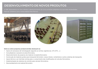A GMF disponibiliza aos seus clientes o desenvolvimento de novos produtos adaptados às suas reais necessidades.
Para tal, contamos com a nossa própria Área Técnica.
DESENVOLVIMENTO DE NOVOS PRODUTOS
Entre os vários projectos já desenvolvidos destacam-se:
• Apoio em processos de homologação segundo as normas vigentes (ex.: ETI, ETH, ...);
• Consultadoria e acessória na área ferroviária;
• Desenvolvimento de projectos de material circulante ferroviário;
• Construção de material auxiliar para transporte ferroviário: caixas móveis, contentores e outros sistemas de transporte;
• Apoio técnico e ao nível das normas para o cumprimento das modiﬁcações em veículos ferroviários;
• Implementação de sistemas de controlo para veículos ferroviários;
• Desmantelamento de material ferroviário.
 