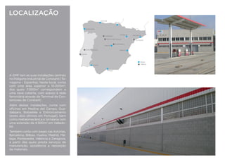 LOCALIZAÇÃO
A GMF tem as suas instalações centrais
no Polígono Industrial de Constantí (Ta-
rragona - Espanha). Neste local, conta
com uma área superior a 10.000m2
,
dos quais 7.000m2
correspondem a
uma nave coberta, com acesso à rede
ferroviária através do Terminal de Con-
tentores de Constantí.
Além destas instalações, conta com
oﬁcinas em Medina del Campo, Gua-
dalajara, Bobadela e Entroncamento
(estes dois últimos em Portugal), bem
como metalomecânica e tornearia com
uma extensão de 4.500m2
em Vallado-
lid.
Também conta com bases nas Astú-
rias, Barcelona, Bilbao, Córdoba, La
Coruña, León, Madrid, Málaga, Ponte-
vedra, San Roque, Valencia e Zarago-
za, a partir das quais presta serviços de
manutenção, assistência e reposição
de materiais.
Málaga
San Roque
AsturiasLa Coruña
Bilbao
Pontevedra
León
Constantí
Lisboa
Guadalajara
Córdoba
Medina del Campo
BarcelonaValladolid
Bases
Oﬁcinas
Entroncamento
 
