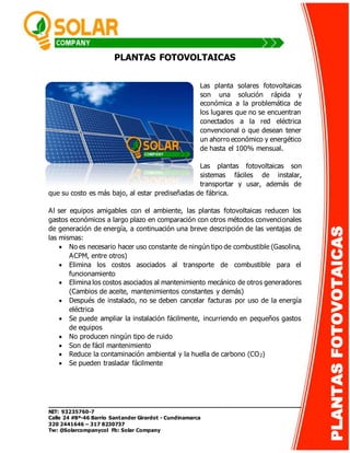_______________________________________________________________ 
NIT: 93235760-7 
Calle 24 #8ª-46 Barrio Santander Girardot - Cundinamarca 
320 2441646 – 317 8230737 
Tw: @Solarcompanycol Fb: Solar Company 
PLANTAS FOTOVOTAICAS 
PLANTAS FOTOVOLTAICAS 
Las planta solares fotovoltaicas 
son una solución rápida y 
económica a la problemática de 
los lugares que no se encuentran 
conectados a la red eléctrica 
convencional o que desean tener 
un ahorro económico y energético 
de hasta el 100% mensual. 
Las plantas fotovoltaicas son 
sistemas fáciles de instalar, 
transportar y usar, además de 
que su costo es más bajo, al estar prediseñadas de fábrica. 
Al ser equipos amigables con el ambiente, las plantas fotovoltaicas reducen los 
gastos económicos a largo plazo en comparación con otros métodos convencionales 
de generación de energía, a continuación una breve descripción de las ventajas de 
las mismas: 
 No es necesario hacer uso constante de ningún tipo de combustible (Gasolina, 
ACPM, entre otros) 
 Elimina los costos asociados al transporte de combustible para el 
funcionamiento 
 Elimina los costos asociados al mantenimiento mecánico de otros generadores 
(Cambios de aceite, mantenimientos constantes y demás) 
 Después de instalado, no se deben cancelar facturas por uso de la energía 
eléctrica 
 Se puede ampliar la instalación fácilmente, incurriendo en pequeños gastos 
de equipos 
 No producen ningún tipo de ruido 
 Son de fácil mantenimiento 
 Reduce la contaminación ambiental y la huella de carbono (CO2) 
 Se pueden trasladar fácilmente 
 