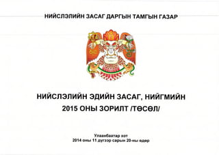 НИЙСЛЭЛИЙН ЭДИЙН ЗАСАГ, н и й гм и й н 
2015 ОНЫ ЗОРИЛТ /ТӨСӨЛ/ 
Улаанбаатар хот 
2014 оны 11 дүгээр сарын 20-ны өдөр 
 