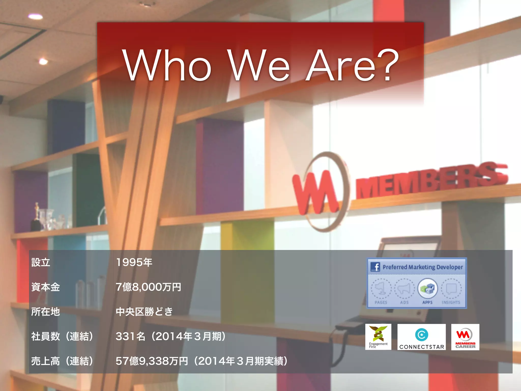 Who We Are? 
設立1995年 
資本金7億8,000万円 
所在地中央区勝どき 
社員数（連結） 331名（2014年３月期） 
売上高（連結） 57億9,338万円（2014年３月期実績） 
 