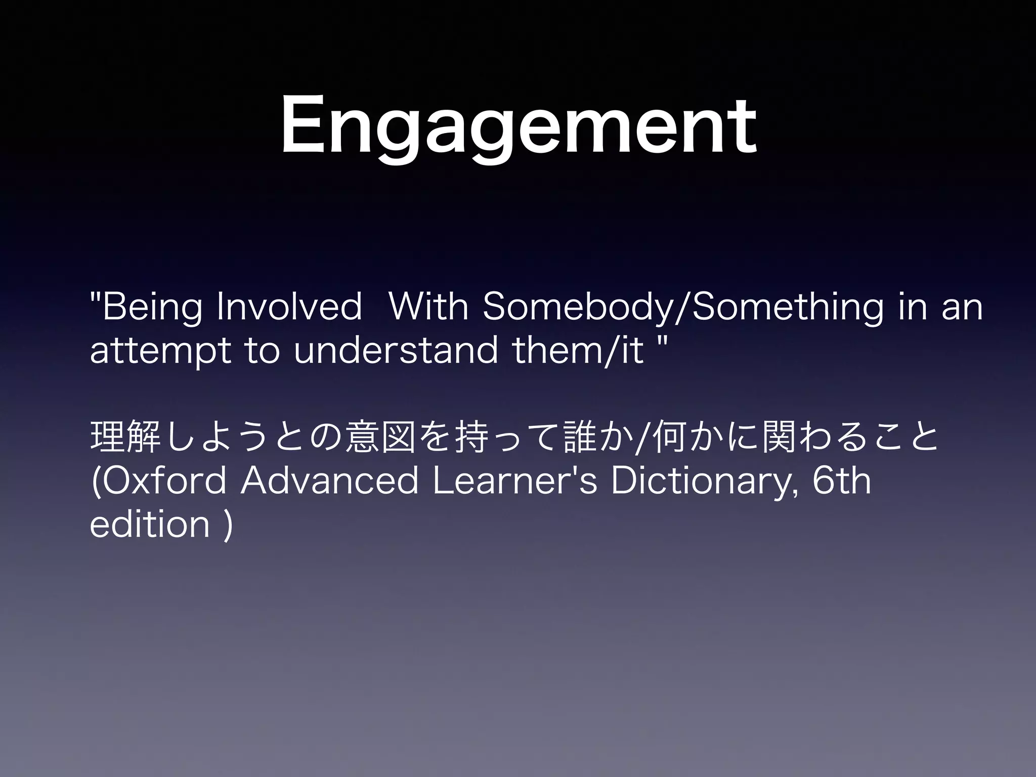 Engagement 
"Being Involved With Somebody/Something in an 
attempt to understand them/it " 
理解しようとの意図を持って誰か/何かに関わること 
(Oxford Advanced Learner's Dictionary, 6th 
edition ) 
 