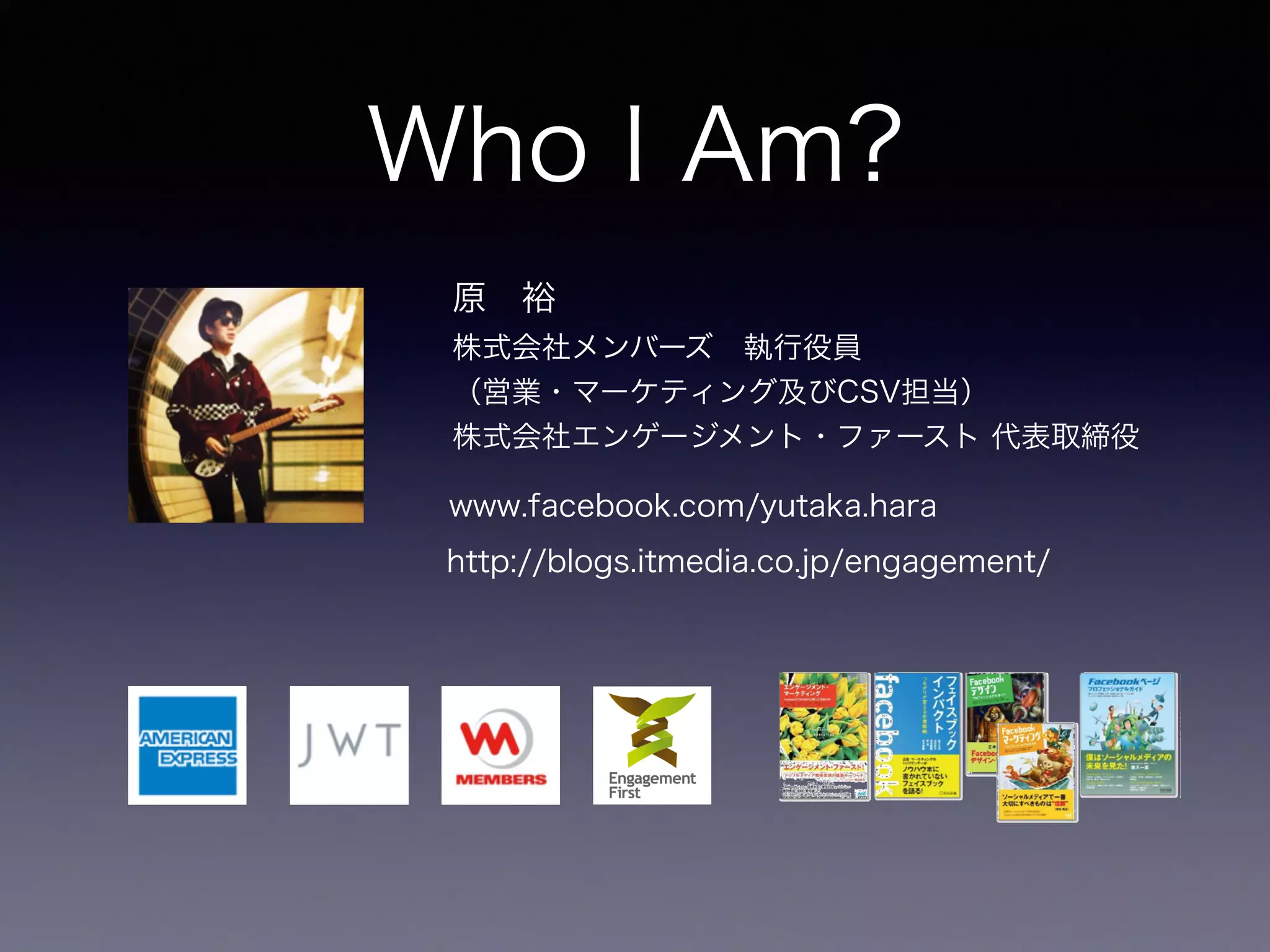 Who I Am? 
原　裕 
株式会社メンバーズ　執行役員 
（営業・マーケティング及びCSV担当） 
株式会社エンゲージメント・ファースト 代表取締役 
www.facebook.com/yutaka.hara 
http://blogs.itmedia.co.jp/engagement/ 
 