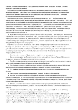 название «полосы признания». СССР был признан Великобританией, Францией, Италией, Австрией, 
Норвегией, Швецией, Китаем и др. 
Интенсивно продолжали развиваться торгово-экономические и военно-технические отношения с 
Германией, а также с США. Однако курс на «мирное сосуществование» соседствовал со стремлением 
разжечь огонь мировой революции, дестабилизировать ситуацию в тех самых странах, с которыми 
устанавливались взаимовыгодные отношения. 
Внешняя политика Советской России на втором направлении: 1) в 1923 г. Коминтерн выделил 
значительные средства на поддержку революционных выступлений в Германии и Болгарии; 2) в 1926 г. по 
линии профсоюзов оказали финансовую помощь бастовавшим английским горнякам, что спровоцировало 
кризис советско-английских отношений и их разрыв (1927 г.); 3) значительные коррективы в деятельность 
Коминтерна были внесены в 1928 г. В руководстве ВКП стала пре обладать точка зрения И.В. Сталина, 
который заявил о возможности построения социализма в отдельно взятой стране. Мировой революции 
отводилась подчиненная роль. Деятельность Коминтерна была теперь подчинена основной 
внешнеполитической линии СССР. 
2. В декабре 1922 года состояние здоровья Ленина резко ухудшилось. В этот период он, тем не менее, 
надиктовал несколько заметок: «Письмо к съезду», «О придании законодательных функций Госплану», «К 
вопросу о национальностях или об „автономизации“», «Странички из дневника», «О кооперации», «О 
нашей революции (по поводу записок Н. Суханова)», «Как нам реорганизовать Рабкрин (Предложение XII 
съезду партии)», «Лучше меньше да лучше». 
Надиктованное Лениным «Письмо к съезду» (1922) часто рассматривают как ленинское завещание. 
Некоторые полагают, что в этом письме содержалось настоящее завещание Ленина, от которого в 
дальнейшем отклонился Сталин. Сторонники этой точки зрения полагают, что, если бы страна развивалась 
по настоящему ленинскому пути, многих бы проблем не возникло. «Письмо к съезду» включает 
следующие положения: 
 Увеличение числа членов ЦК до нескольких десятков или даже до сотни. 
 Основным в вопросе устойчивости являются такие члены ЦК, как Сталин и Троцкий. Отношения 
между ними составляют большую половину опасности раскола. 
 Тов. Сталин, сделавшись генсеком, сосредоточил в своих руках необъятную власть, и я не уверен, 
сумеет ли он всегда достаточно осторожно пользоваться этой властью. 
 Тов. Троцкий, пожалуй, самый способный человек в настоящем ЦК, но и чрезмерно хвастающий 
самоуверенностью и чрезмерным увлечением чисто административной стороной дела. 
 Эти два качества двух выдающихся вождей современного ЦК способны ненароком привести к 
расколу. 
 Октябрьский эпизод Зиновьева и Каменева, конечно, не являлся случайностью. 
 Бухарин не только ценнейший и крупнейший теоретик партии, он также законно считается 
любимцем всей партии, но его теоретические воззрения очень с большим сомнением могут быть отнесены 
к вполне марксистским, ибо в нём есть нечто схоластическое (он никогда не учился и, думаю, никогда не 
понимал вполне диалектики). 
 Пятаков — человек несомненно выдающейся воли и выдающихся способностей, но слишком 
увлекающийся администраторством, чтобы на него можно было положиться в серьёзном политическом 
вопросе. 
 Несколько десятков рабочих, входя в состав ЦК, смогут лучше, чем кто бы то ни было другой, 
заняться проверкой, улучшением и пересозданием нашего аппарата. 
3. После смерти Ленина в руководстве РКП (б) началась борьба. Еще осенью 1923 г. Л.Д.Троцкий 
выступил с критикой бюрократизма партийного и государственного аппарата, который, по его мнению, 
гнездился в насаждаемой И.В. Сталиным системе «назначенчества», т.е. в назначении руководителей 
«сверху». Троцкий предлагал выбирать их «снизу». Он также указал на два источника пополне ния рядов 
партии — партийные ячейки на предприятиях и учащаяся молодежь. Троцкого поддержали несколько 
 