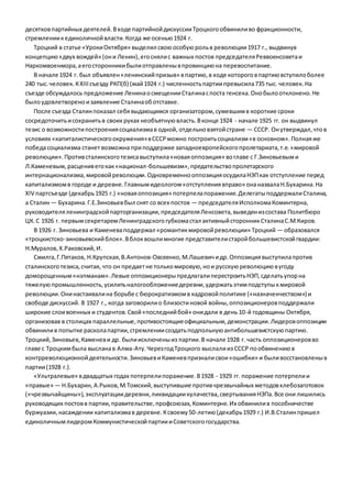 десятков партийных деятелей. В ходе партийной дискуссии Троцкого обвинили во фракционности, 
стремлении к единоличной власти. Когда же осенью 1924 г. 
Троцкий в статье «Уроки Октября» выделил свою особую роль в революции 1917 г., выдвинув 
концепцию «двух вождей» (он и Ленин), его сняли с важных постов председателя Реввоенсовета и 
Наркомвоенмора, а его сторонники были отправлены в провинцию на перевоспитание. 
В начале 1924 г. был объявлен «ленинский призыв» в партию, в ходе которого в партию вступило более 
240 тыс. человек. К XIII съезду РКП(б) (май 1924 г.) численность партии превысила 735 тыс. человек. На 
съезде обсуждалось предложение Ленина о смещении Сталина с поста генсека. Оно было отклонено. Не 
было удовлетворено и заявление Сталина об отставке. 
После съезда Сталин показал себя выдающимся организатором, сумевшим в короткие сроки 
сосредоточить и сохранить в своих руках необъятную власть. В конце 1924 - начале 1925 гг. он выдвинул 
тезис о возможности построения социализма в одной, отдельно взятой стране — СССР. Он утверждал, что в 
условиях «капиталистического окружения» в СССР можно построить социализм «в основном». Полная же 
победа социализма станет возможна при поддержке западноевропейского пролетариата, т.е. «мировой 
революции». Против сталинского тезиса выступила «новая оппозиция» во главе с Г.Зиновьевым и 
Л.Каменевым, расценив его как «национал-большевизм», предательство пролетарского 
интернационализма, мировой революции. Одновременно оппозиция осудила НЭП как отступление перед 
капитализмом в городе и деревне. Главным идеологом «отступления вправо» она назвала Н.Бухарина. На 
XIV партсъезде (декабрь 1925 г.) «новая оппозиция» потерпела поражение. Делегаты поддержали Сталина, 
а Сталин — Бухарина. Г.Е.Зиновьев был снят со всех постов — председателя Исполкома Коминтерна, 
руководителя ленинградской парторганизации, председателя Ленсовета, выведен из состава Политбюро 
ЦК. С 1926 г. первым секретарем Ленинградского губкома стал активный сторонник Сталина С.М.Киров. 
В 1926 г. Зиновьева и Каменева поддержал «романтик мировой революции» Троцкий — образовался 
«троцкистско-зиновьевский блок». В блок вошли многие представители старой большевистской гвардии: 
Н.Муралов, Х.Раковский, И. 
Смилга, Г.Пятаков, Н.Крупская, В.Антонов-Овсеенко, М.Лашевич и др. Оппозиция выступила против 
сталинского тезиса, считая, что он предает не только мировую, но и русскую революцию в угоду 
доморощенным «нэпманам». Левые оппозиционеры предлагали перестроить НЭП, сделать упор на 
тяжелую промышленность, усилить налогообложение деревни, удержать этим подступы к мировой 
революции. Они настаивали на борьбе с бюрократизмом в кадровой политике («назначенчеством») и 
свободе дискуссий. В 1927 г., когда заговорили о близости новой войны, оппозиционеров поддержали 
широкие слои военных и студентов. Свой «последний бой» они дали в день 10-й годовщины Октября, 
организовав в столицах параллельные, противостоящие официальным, демонстрации. Лидеров оппозиции 
обвинили в попытке раскола партии, стремлении создать подпольную антибольшевистскую партию. 
Троцкий, Зиновьев, Каменев и др. были исключены из партии. В начале 1928 г. часть оппозиционеров во 
главе с Троцким была выслана в Алма-Ату. Через год Троцкого выслали из СССР по обвинению в 
контрреволюционной деятельности. Зиновьев и Каменев признали свои «ошибки» и были восстановлены в 
партии (1928 г.). 
«Ультралевые» в двадцатых годах потерпели поражение. В 1928 - 1929 гг. поражение потерпели и 
«правые» — Н.Бухарин, А.Рыков, М.Томский, выступившие против чрезвычайных методов хлебозаготовок 
(«чрезвычайщины»), эксплуатации деревни, ликвидации кулачества, свертывания НЭПа. Все они лишились 
руководящих постов в партии, правительстве, профсоюзах, Коминтерне. Их обвинили в пособничестве 
буржуазии, насаждении капитализма в деревне. К своему 50-летию (декабрь 1929 г.) И.В.Сталин пришел 
единоличным лидером Коммунистической партии и Советского государства. 
